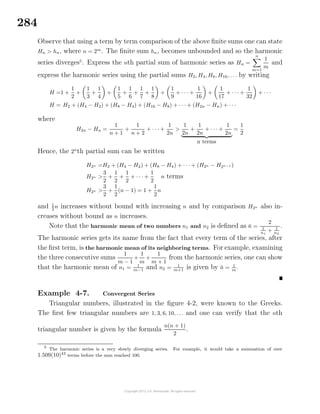 284
Observe that using a term by term comparison of the above ﬁnite sums one can state
Hn > hn, where n = 2m
. The ﬁnite sum hn, becomes unbounded and so the harmonic
series diverges5
. Express the nth partial sum of harmonic series as Hn =
n
m=1
1
m
and
express the harmonic series using the partial sums H2, H4, H8, H16, . . . by writing
H =1 +
1
2
+
1
3
+
1
4
+
1
5
+
1
6
+
1
7
+
1
8
+
1
9
+ · · · +
1
16
+
1
17
+ · · · +
1
32
+ · · ·
H = H2 + (H4 − H2) + (H8 − H4) + (H16 − H8) + · · · + (H2n − Hn) + · · ·
where
H2n − Hn =
1
n + 1
+
1
n + 2
+ · · · +
1
2n
>
1
2n
+
1
2n
+ · · · +
1
2n
n terms
=
1
2
Hence, the 2n
th partial sum can be written
H2n =H2 + (H4 − H2) + (H8 − H4) + · · · + (H2n − H2n−1 )
H2n >
3
2
+
1
2
+
1
2
+ · · · +
1
2
n terms
H2n >
3
2
+
1
2
(n − 1) = 1 +
1
2
n
and 1
2
n increases without bound with increasing n and by comparison H2n also in-
creases without bound as n increases.
Note that the harmonic mean of two numbers n1 and n2 is deﬁned as ¯n =
2
1
n1
+ 1
n2
.
The harmonic series gets its name from the fact that every term of the series, after
the ﬁrst term, is the harmonic mean of its neighboring terms. For example, examining
the three consecutive sums
1
m − 1
+
1
m
+
1
m + 1
from the harmonic series, one can show
that the harmonic mean of n1 = 1
m−1
and n2 = 1
m+1
is given by ¯n = 1
m
.
Example 4-7. Convergent Series
Triangular numbers, illustrated in the ﬁgure 4-2, were known to the Greeks.
The ﬁrst few triangular numbers are 1, 3, 6, 10, . . . and one can verify that the nth
triangular number is given by the formula
n(n + 1)
2
.
5
The harmonic series is a very slowly diverging series. For example, it would take a summation of over
1.509(10)43
terms before the sum reached 100.
 