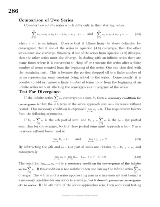 286
Comparison of Two Series
Consider two inﬁnite series which diﬀer only in their starting values
∞
m=1
um = u1 + u2 + · · · + uν + uν+1 + · · · and
∞
n=ν
un = uν + uν+1 + · · · (4.8)
where ν > 1 is an integer. Observe that it follows from the above deﬁnition for
convergence that if one of the series in equation (4.8) converges, then the other
series must also converge. Similarly, if one of the series from equation (4.8) diverges,
then the other series must also diverge. In dealing with an inﬁnite series there are
many times where it is convenient to chop oﬀ or truncate the series after a ﬁnite
number of terms counted from the beginning of the series. One can then deal with
the remaining part. This is because the portion chopped oﬀ is a ﬁnite number of
terms representing some constant being added to the series. Consequently, it is
possible to add or remove a ﬁnite number of terms to or from the beginning of an
inﬁnite series without aﬀecting the convergence or divergence of the series.
Test For Divergence
If the inﬁnite series
∞
n=1
un converges to a sum U, then a necessary condition for
convergence is that the nth term of the series approach zero as n increases without
bound. This necessary condition is expressed lim
n→∞
un = 0. This requirement follows
from the following arguments.
If Un =
n
i=1
ui is the nth partial sum, and Un−1 =
n−1
i=1
ui is the (n − 1)st partial
sum, then for convergence, both of these partial sums must approach a limit U as n
increases without bound and so
lim
n→∞
Un = U and lim
n→∞
Un−1 = U (4.9)
By subtracting the nth and (n − 1)st partial sums one obtains Un − Un−1 = un and
consequently
lim
n→∞
un = lim
n→∞
(Un − Un−1) = U − U = 0 (4.10)
The condition limn→∞ un = 0 is a necessary condition for convergence of the inﬁnite
series
∞
i=1
ui. If this condition is not satisﬁed, then one can say the inﬁnite series
∞
i=1
ui
diverges. The nth term of a series approaching zero as n increases without bound is
a necessary condition for any series to converge, but it doesn’t guarantee convergence
of the series. If the nth term of the series approaches zero, then additional testing
 