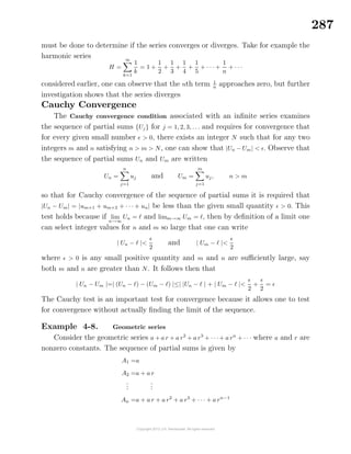 287
must be done to determine if the series converges or diverges. Take for example the
harmonic series
H =
∞
k=1
1
k
= 1 +
1
2
+
1
3
+
1
4
+
1
5
+ · · · +
1
n
+ · · ·
considered earlier, one can observe that the nth term 1
n
approaches zero, but further
investigation shows that the series diverges
Cauchy Convergence
The Cauchy convergence condition associated with an inﬁnite series examines
the sequence of partial sums {Uj} for j = 1, 2, 3, . . . and requires for convergence that
for every given small number > 0, there exists an integer N such that for any two
integers m and n satisfying n > m > N, one can show that |Un − Um| < . Observe that
the sequence of partial sums Un and Um are written
Un =
n
j=1
uj and Um =
m
j=1
uj, n > m
so that for Cauchy convergence of the sequence of partial sums it is required that
|Un − Um| = |um+1 + um+2 + · · · + un| be less than the given small quantity > 0. This
test holds because if lim
n→∞
Un = and limm→∞ Um = , then by deﬁnition of a limit one
can select integer values for n and m so large that one can write
| Un − |<
2
and | Um − |<
2
where > 0 is any small positive quantity and m and n are suﬃciently large, say
both m and n are greater than N. It follows then that
| Un − Um |=| (Un − ) − (Um − ) |≤| |Un − | + | Um − |<
2
+
2
=
The Cauchy test is an important test for convergence because it allows one to test
for convergence without actually ﬁnding the limit of the sequence.
Example 4-8. Geometric series
Consider the geometric series a + a r + a r2
+ a r3
+ · · · + a rn
+ · · · where a and r are
nonzero constants. The sequence of partial sums is given by
A1 =a
A2 =a + a r
...
...
An =a + a r + a r2
+ a r3
+ · · · + a rn−1
 
