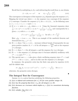 288
Recall that by multiplying An by r and subtracting the result from An one obtains
(1 − r)An = a − a rn
or An =
a
1 − r
−
a rn
1 − r
(4.11)
The convergence or divergence of the sequence {An} depends upon the sequence {rn
}.
Skipping the trivial case where r = 0, the sequence {An} converges if the sequence
{rn
} converges. Consider the sequence {rn
}, for n = 0, 1, 2, 3, . . . in the following cases
|r| < 1, r > 1, r = 1, r < −1 and r = −1.
(i) If |r| < 1, write |r| = 1
1+α
where α > 0. Using the binomial expansion show
1
rn
= (1 + α)n
> 1 + nα for n > 2, or rn
=
1
(1 + α)n
<
1
1 + nα
and consequently for a
given > 0, with 0 < < 1, write
|rn
| = |r|n
=
1
(1 + α)n
<
1
1 + nα
< for all n > N >
1 −
α
Here 1
1+nα → 0 as n → ∞. This is an example of the sandwich theorem and
demonstrates limn→∞ rn
= 0.
(ii) If r > 1, then rn
for n = 1, 2, 3, . . . increases without bound. Consequently, for any
given positive number M, rn
> M for all integers n >
ln M
lnr
and so the sequence
{rn
} diverges.
(iii) If r = 1, then rn
= 1 for all integers n and the sequence for {An} diverges.
(iv) If r < −1 the sequence {rn
} diverges since it becomes inﬁnitely oscillatory with
r2n
→ +∞ and r2n+1
→ −∞.
(v) The special case r = −1 also gives a ﬁnite oscillating sequence since r2n
= 1 and
r2n+1
= −1 for n = 1, 2, 3, . . . and so in this case the sequence {rn
} diverges.
In summary, the geometric series has the ﬁnite sum given by equation (4.11)
and the inﬁnite sum
A = lim
n→∞
An = a + a r + a r2
+ a r3
+ · · · + a rn
+ · · · =
a
1 − r
, for |r| < 1
otherwise, the geometric series diverges.
The Integral Test for Convergence
Assume f(x) is a given function satisfying the following properties.
(i) f(x) is deﬁned and continuous for x ≥ M for some positive integer M.
(ii) f(x) has the property that f(n) = un for all integers n ≥ M.
(iii) f(x) decreases as x increases which implies un = f(n) is a monotonic decreasing
function.
(iv) f(x) satisﬁes lim
x→∞
f(x) = 0.
 