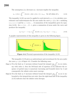 290
The assumption f(x) decreases as x increases implies the inequality
un = f(n) ≥
n+1
n
f(x) dx = f(ξ) ≥ f(n + 1) = un+1 for all values of n. (4.12)
The inequality (4.12) can now be applied to each interval (n, n+ 1) to calculate over-
estimates and underestimates for the area under the curve y = f(x), for x satisfying
n ≤ x ≤ n + 1 and for n = 1, 2, 3, . . .. A summation of the inequalities given by equa-
tion (4.12), for n = 1, 2, . . ., N − 1, gives a summation of areas under the curve and
produces the inequality
u2 + u3 + · · · + uN ≤
N
1
f(x) dx ≤ u1 + u2 + u3 + · · · + uN−1 (4.13)
A graphic representation of this inequality is given in the following ﬁgure.
≤
N
1
f(x) dx ≤
Figure 4-4. Pictorial representation of the inequality (4.13)
The inequality (4.13) gives an underestimate and overestimate for the area under
the curve y = f(x) of ﬁgure 4-3. Consider the following cases.
Case 1: If in the limit as N increases without bound the integral lim
N→∞
N
1
f(x) dx exists,
say with value S, then the left-hand side of equation (4.13) indicates the se-
quence of partial sums is monotonic increasing and bounded above by S and
consequently the inﬁnite series must converge.
Case 2: If in the limit as N increases without bound the integral lim
N→∞
N
1
f(x) dx is un-
bounded or the integral does not exist, then the right-hand side of the inequality
(4.13) indicates that the inﬁnite series diverges.
 