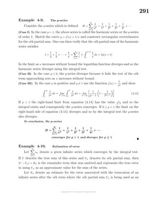291
Example 4-9. The p-series
Consider the p-series which is deﬁned H =
∞
n=1
1
np =
1
1p +
1
2p +
1
3p +
1
4p
+ · · ·
(Case I) In the case p = 1, the above series is called the harmonic series or the p-series
of order 1. Sketch the curve y = f(x) = 1/x and construct rectangular overestimates
for the nth partial sum. One can then verify that the nth partial sum of the harmonic
series satisﬁes
1 +
1
2
+
1
3
+ · · · +
1
n
=
n
i=1
1
i
≥
n+1
1
1
x
dx = ln(n + 1)
In the limit as n increases without bound the logarithm function diverges and so the
harmonic series diverges using the integral test.
(Case II) In the case p ≤ 0, the p-series diverges because it fails the test of the nth
term approaching zero as n increases without bound.
(Case III) In the case p is positive and p = 1 use the function f(x) =
1
xp
and show
∞
1
1
xp
dx = lim
T →∞
T
1
1
xp
dx = lim
T →∞
1
p − 1
1 −
1
Tp−1
(4.14)
If p > 1 the right-hand limit from equation (4.14) has the value 1
p−1 and so the
integral exists and consequently the p-series converges. If 0 ≤ p < 1 the limit on the
right-hand side of equation (4.14) diverges and so by the integral test the p-series
also diverges.
In conclusion, the p-series
H =
∞
n=1
1
np
=
1
1p
+
1
2p
+
1
3p
+
1
4p
+ · · ·
converges for p > 1 and diverges for p ≤ 1
Example 4-10. Estimation of error
Let
∞
n=1
un denote a given inﬁnite series which converges by the integral test.
If U denotes the true sum of this series and Un denotes its nth partial sum, then
|U − Un| = Rn is the remainder term that was omitted and represents the true error
in using Un as an approximate value for the sum of the series.
Let En denote an estimate for the error associated with the truncation of an
inﬁnite series after the nth term where the nth partial sum Un is being used as an
 