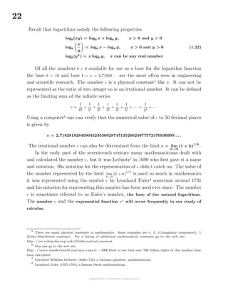 22
Recall that logarithms satisfy the following properties
logb(xy) = logb x + logb y, x > 0 and y > 0
logb
x
y
= logb x − logb y, x > 0 and y > 0
logb(yx
) = x logb y, x can be any real number
(1.22)
Of all the numbers b > 0 available for use as a base for the logarithm function
the base b = 10 and base b = e = 2.71818 · · · are the most often seen in engineering
and scientiﬁc research. The number e is a physical constant5
like π. It can not be
represented as the ratio of two integer so is an irrational number. It can be deﬁned
as the limiting sum of the inﬁnite series
e =
1
0!
+
1
1!
+
1
2!
+
1
3!
+
1
4!
+
1
5!
+ · · · +
1
n!
+ · · ·
Using a computer6
one can verify that the numerical value of e to 50 decimal places
is given by
e = 2.7182818284590452353602874713526624977572470936999 . . .
The irrational number e can also be determined from the limit e = lim
h→0
(1 + h)
1/h
.
In the early part of the seventeenth century many mathematicians dealt with
and calculated the number e, but it was Leibnitz7
in 1690 who ﬁrst gave it a name
and notation. His notation for the representation of e didn’t catch on. The value of
the number represented by the limit lim
h→0
(1 + h)
1/h
is used so much in mathematics
it was represented using the symbol e by Leonhard Euler8
sometime around 1731
and his notation for representing this number has been used ever since. The number
e is sometimes referred to as Euler’s number, the base of the natural logarithms.
The number e and the exponential function ex
will occur frequently in our study of
calculus.
5
There are many physical constants in mathematics. Some examples are e, π, i,(imaginary component), γ
(Euler-Mascheroni constant). For a listing of additional mathematical constants go to the web site
http : //en.wikipedia.org/wiki/Mathematical constant.
6
One can go to the web site
http : //www.numberworld.org/misc runs/e − 500b.html to see that over 500 billion digits of this number have
been calculated.
7
Gottfried Wilhelm Leibnitz (1646-1716) a German physicist, mathematician.
8
Leonhard Euler (1707-1783) a famous Swiss mathematician.
 