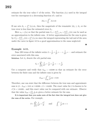 292
estimate for the true value U of the series. The function f(x) used in the integral
test for convergence is a decreasing function of x and so
|Rn| ≤
∞
n
f(x) dx
If one sets En =
∞
n
f(x) dx, then the magnitude of the remainder |Rn| ≤ En or the
true error is less than the estimated error En.
Here un = f(n) so that the partial sum UN =
N
n=1 un =
N
k=1 f(k) can be used as
an approximation to the inﬁnite sum. A better approximation for the sum is given
by U∗
N =
N
k=1 f(k) +
∞
N
f(x) dx since the integral representing the tail end of the area
under the curve in ﬁgure 4-3 is a good approximation to the sums neglected.
Example 4-11.
Sum 100 terms of the inﬁnite series S =
1
12
+
1
22
+ · · · +
1
m2
+ · · · and estimate the
error associated with this sum.
Solution: Let Sn denote the nth partial sum
Sn =
n
m=1
1
m2
=
1
12
+
1
22
+ · · · +
1
n2
Use a computer and verify that S100 = 1.63498 so that an estimate for the error
between the ﬁnite sum and the inﬁnite sum is given by
E100 =
∞
100
1
x2
dx = 0.01
Therefore, one can state that the diﬀerence between the true sum and approximate
sum is |S − S100| < 0.01 or 1.62498 < S < 1.64498. The exact value for S is known to be
π2
/6 = 1.64493... and this exact value can be compared with our estimate. Observe
that the value S100 +
∞
100
1
x2 dx gives a better estimate for the sum.
It is important that you make note of the fact that the integral test does not give
the sum of the series. For example,
S =
∞
m=1
1
m2
=
π2
6
and
∞
1
1
x2
dx = 1
 