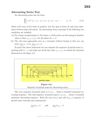 293
Alternating Series Test
An alternating series has the form
∞
j=1
(−1)j+1
uj = u1 − u2 + u3 − u4 + u5 − u6 + · · ·, uj > 0 (4.15)
where each term of the series is positive, but the sign in front of each term alter-
nates between plus and minus. An alternating series converges if the following two
conditions are satisﬁed.
(i) For a large enough integer N, the terms un of the series are decreasing in absolute
value so that |un+1| ≤ |un|, for all values of n > N.
(ii) The nth term approaches zero as n increases without bound so that one can
write lim
n→∞
un = 0 or lim
n→∞
|un| = 0.
To prove the above statement one can examine the sequence of partial sums UN ,
starting with N = 1, and make use of the fact that un+1 ≤ un to obtain the situation
illustrated in the ﬁgure 4-5.
Figure 4-5.
Sequence of partial sums for alternating series.
partial sums
The even sequence of partial sums U2, U4, U6, . . . forms a bounded monotone in-
creasing sequence. The odd sequence of partial sums U1, U3, U5, . . . forms a bounded
monotone decreasing sequence. Both the even {U2n} and odd {U2n+1} sequence of
partial sums converge and consequently
lim
n→∞
U2n = U and lim
n→∞
U2n+1 = V
 