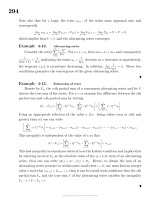 294
Note also that for n large, the term u2n+1 of the series must approach zero and
consequently
lim
n→∞
u2n+1 = lim
n→∞
(U2n+1 − U2n) = lim
n→∞
U2n+1 − lim
n→∞
U2n = V − U = 0
which implies that U = V and the alternating series converges.
Example 4-12. Alternating series
Consider the series
∞
n=2
(−1)n
lnn
. For n+ 1 > n, then ln(n+ 1) > lnn and consequently
1
ln(n + 1)
<
1
ln n
indicating the terms un =
1
lnn
decrease as n increases or equivalently,
the sequence {un} is monotonic decreasing. In addition, lim
n→∞
1
ln n
= 0. These two
conditions guarantee the convergence of the given alternating series.
Example 4-13. Estimation of error
Denote by Um the mth partial sum of a convergent alternating series and let U
denote the true sum of the series. For n > m examine the diﬀerence between the nth
partial sum and mth partial sum by writing
|Un − Um| =
n
i=1
(−1)i+1
ui −
m
i=1
(−1)i+1
ui =
n
i=m+1
(−1)i+1
ui
Using an appropriate selection of the value n (i.e. being either even or odd and
greater than m) one can write
n
i=m+1
(−1)i+1
ui = um+1 − (um+2 − um+3) − (um+4 − um+5) − · · · − (un−1 − un) < um+1
This inequality is independent of the value of n so that
|U − Un| =
∞
i=1
(−1)i+1
ui −
n
i=1
(−1)i+1
ui < un+1
This last inequality is sometimes referred to as the Leibniz condition and implies that
by selecting an error En as the absolute value of the (n + 1) st term of an alternating
series, then one can write |Rn| = |U − Un| ≤ En. Hence, to obtain the sum of an
alternating series accurate to within some small error > 0, one must ﬁnd an integer
value n such that |un+1| = En+1 < , then it can be stated with conﬁdence that the nth
partial sum Un and the true sum U of the alternating series satisﬁes the inequality
Un − < U < Un + .
 