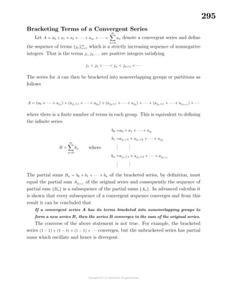 295
Bracketing Terms of a Convergent Series
Let A = a0 + a1 + a2 + · · · + am + · · · =
∞
n=0
an denote a convergent series and deﬁne
the sequence of terms {jν}∞
ν=1 which is a strictly increasing sequence of nonnegative
integers. That is the terms j1, j2, . . . are positive integers satisfying
j1 < j2 < · · · < jn < jn+1 < · · ·
The series for A can then be bracketed into nonoverlapping groups or partitions as
follows
A = (a0 + · · · + aj1
) + (aj1+1 + · · · + aj2
) + (aj2+1 + · · · + aj3
) + · · · + (ajn+1 + · · · + ajn+1
) + · · ·
where there is a ﬁnite number of terms in each group. This is equivalent to deﬁning
the inﬁnite series
B =
∞
n=0
bn where
b0 =a0 + a1 + · · · + aj1
b1 =aj1+1 + aj1+2 + · · · + aj2
...
...
bn =ajn+1 + ajn+2 + · · · + ajn+1
...
...
The partial sums Bn = b0 + b1 + · · · + bn of the bracketed series, by deﬁnition, must
equal the partial sum Ajn+1
of the original series and consequently the sequence of
partial sum {Bn} is a subsequence of the partial sums {An}. In advanced calculus it
is shown that every subsequence of a convergent sequence converges and from this
result it can be concluded that
If a convergent series A has its terms bracketed into nonoverlapping groups to
form a new series B, then the series B converges to the sum of the original series.
The converse of the above statement is not true. For example, the bracketed
series (1 − 1) + (1 − 1) + (1 − 1) + · · · converges, but the unbracketed series has partial
sums which oscillate and hence is divergent.
 