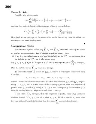 296
Example 4-14.
Consider the inﬁnite series
A =
∞
n=1
(−1)n−1
n
= 1 −
1
2
+
1
3
−
1
4
+ · · · + (−1)m−1 1
m
+ · · ·
and say this series is bracketed into groups of two terms as follows
B = 1 −
1
2
+
1
3
−
1
4
+
1
5
−
1
6
+ · · · =
∞
n=1
1
(2n − 1)(2n)
Here both series converge to the same value as the bracketing does not eﬀect the
convergence of a converging series.
Comparison Tests
Consider two inﬁnite series, say
∞
n=1
un and
∞
n=1
vn where the terms of the series
un and vn are nonnegative. Let M denote a positive integer, then
(i) if un ≤ vn for all integers n > M and the inﬁnite series
∞
n=1 vn converges, then
the inﬁnite series
∞
n=1 un is also convergent.
(ii) if un ≥ vn ≥ 0 for all integers n > M and if the inﬁnite series
∞
n=1
vn diverges,
then the inﬁnite series
∞
n=1
un must also diverge.
To prove statement (i) above, let ∞
n=1 vn denote a convergent series with sum
V and let
Un = u1 + u2 + · · · + un, and Vn = v1 + v2 + · · · + vn
denote the nth partial sums associated with the inﬁnite series un and vn respec-
tively. If un ≤ vn and V is the value of the converging series, then the sequence of
partial sums {Un} and {Vn} satisfy Un ≤ Vn ≤ V and consequently the sequence {Un}
is an increasing bounded sequence which must converge.
If the series
∞
n=1
vn diverges, then the sequence of partial sums {Vn} increases
without bound. If un ≥ vn for all n, then Un ≥ Vn for all n and so Un must also
increase without bound, indicating that the series
∞
n=1
un must also diverge.
 