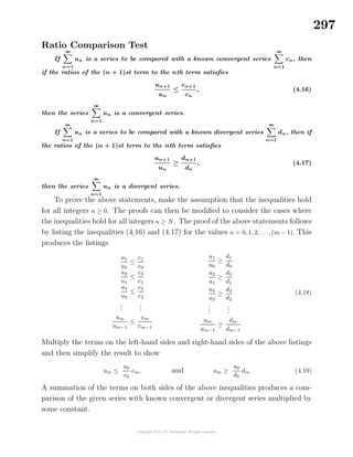 297
Ratio Comparison Test
If
∞
n=1
un is a series to be compared with a known convergent series
∞
n=1
cn, then
if the ratios of the (n + 1)st term to the nth term satisﬁes
un+1
un
≤
cn+1
cn
, (4.16)
then the series
∞
n=1
un is a convergent series.
If
∞
n=1
un is a series to be compared with a known divergent series
∞
n=1
dn, then if
the ratios of the (n + 1)st term to the nth term satisﬁes
un+1
un
≥
dn+1
dn
, (4.17)
then the series
∞
n=1
un is a divergent series.
To prove the above statements, make the assumption that the inequalities hold
for all integers n ≥ 0. The proofs can then be modiﬁed to consider the cases where
the inequalities hold for all integers n ≥ N. The proof of the above statements follows
by listing the inequalities (4.16) and (4.17) for the values n = 0, 1, 2, . . ., (m − 1). This
produces the listings
u1
u0
≤
c1
c0
u2
u1
≤
c2
c1
u3
u2
≤
c3
c2
...
...
um
um−1
≤
cm
cm−1
u1
u0
≥
d1
d0
u2
u1
≥
d2
d1
u3
u2
≥
d3
d2
...
...
um
um−1
≥
dm
dm−1
(4.18)
Multiply the terms on the left-hand sides and right-hand sides of the above listings
and then simplify the result to show
um ≤
u0
c0
cm, and um ≥
u0
d0
dm (4.19)
A summation of the terms on both sides of the above inequalities produces a com-
parison of the given series with known convergent or divergent series multiplied by
some constant.
 