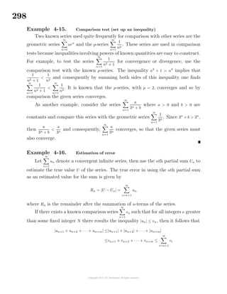 298
Example 4-15. Comparison test (set up an inequality)
Two known series used quite frequently for comparison with other series are the
geometric series
∞
n=0
arn
and the p-series
∞
n=1
1
np
. These series are used in comparison
tests because inequalities involving powers of known quantities are easy to construct.
For example, to test the series
∞
n=1
1
n2 + 1
for convergence or divergence, use the
comparison test with the known p-series. The inequality n2
+ 1 > n2
implies that
1
n2 + 1
<
1
n2
and consequently by summing both sides of this inequality one ﬁnds
∞
n=1
1
n2 + 1
<
∞
n=1
1
n2
. It is known that the p-series, with p = 2, converges and so by
comparison the given series converges.
As another example, consider the series
∞
n=1
a
3n + b
where a > 0 and b > 0 are
constants and compare this series with the geometric series
∞
n=1
1
3n
. Since 3n
+ b > 3n
,
then
a
3n + b
<
a
3n
and consequently,
∞
n=1
a
3n
converges, so that the given series must
also converge.
Example 4-16. Estimation of error
Let
∞
n=1
un denote a convergent inﬁnite series, then use the nth partial sum Un to
estimate the true value U of the series. The true error in using the nth partial sum
as an estimated value for the sum is given by
Rn = |U − Un| =
∞
i=n+1
un
where Rn is the remainder after the summation of n-terms of the series.
If there exists a known comparison series
∞
n=1
vn such that for all integers n greater
than some ﬁxed integer N there results the inequality |un| ≤ vn, then it follows that
|un+1 + un+2 + · · · + un+m| ≤|un+1| + |un+2| + · · · + |un+m|
≤vn+1 + vn+2 + · · · + vn+m ≤
∞
i=n+1
vi
 