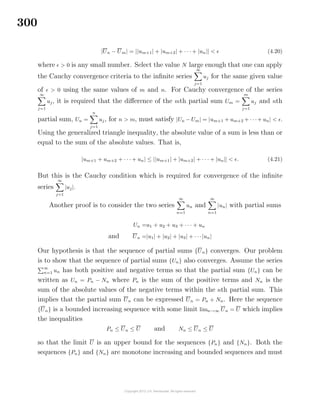 300
|Un − Um| = ||um+1| + |um+2| + · · · + |un|| < (4.20)
where > 0 is any small number. Select the value N large enough that one can apply
the Cauchy convergence criteria to the inﬁnite series
∞
j=1
uj for the same given value
of > 0 using the same values of m and n. For Cauchy convergence of the series
∞
j=1
uj, it is required that the diﬀerence of the mth partial sum Um =
m
j=1
uj and nth
partial sum, Un =
n
j=1
uj, for n > m, must satisfy |Un − Um| = |um+1 + um+2 + · · ·+ un| < .
Using the generalized triangle inequality, the absolute value of a sum is less than or
equal to the sum of the absolute values. That is,
|um+1 + um+2 + · · · + un| ≤ ||um+1| + |um+2| + · · · + |un|| < . (4.21)
But this is the Cauchy condition which is required for convergence of the inﬁnite
series
∞
j=1
|uj|.
Another proof is to consider the two series
∞
n=1
un and
∞
n=1
|un| with partial sums
Un =u1 + u2 + u3 + · · · + un
and Un =|u1| + |u2| + |u3| + · · ·|un|
Our hypothesis is that the sequence of partial sums {Un} converges. Our problem
is to show that the sequence of partial sums {Un} also converges. Assume the series
∞
n=1 un has both positive and negative terms so that the partial sum {Un} can be
written as Un = Pn − Nn where Pn is the sum of the positive terms and Nn is the
sum of the absolute values of the negative terms within the nth partial sum. This
implies that the partial sum Un can be expressed Un = Pn + Nn. Here the sequence
{Un} is a bounded increasing sequence with some limit limn→∞ Un = U which implies
the inequalities
Pn ≤ Un ≤ U and Nn ≤ Un ≤ U
so that the limit U is an upper bound for the sequences {Pn} and {Nn}. Both the
sequences {Pn} and {Nn} are monotone increasing and bounded sequences and must
 