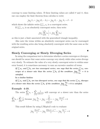 301
converge to some limiting values. If these limiting values are called P and N, then
one can employ the limit theorem from calculus to write
lim
n→∞
Un = lim
n→∞
(Pn − Nn) = lim
n→∞
Pn − lim
n→∞
Nn = P − N
which shows the inﬁnite series ∞
n=1 un is a convergent series.
If ∞
n=1 an is an absolutely convergent series, then write
lim
N→∞
N
n=1
an ≤ lim
N→∞
N
n=1
|an|
as this is just a limit associated with the generalized triangle inequality.
Also note the terms within an absolutely convergent series can be rearranged
with the resulting series also being absolutely convergent with the same sum as the
original series.
Slowly Converging or Slowly Diverging Series
In using the comparison test to determine whether a series converges or diverges,
one should be aware that some series converge very slowly while other series diverge
very slowly. To estimate the value of a very slowly convergent series to within some
error bound, it is sometimes necessary to sum an excessive number of terms.
If an and bn are two convergent series, one says that the series an con-
verges at a slower rate than the series bn if the condition lim
n→∞
bn
an
= 0 is
satisﬁed.
In a similar fashion
If an and bn are two divergent series, one says that the series an diverges
at a slower rate than the series bn if the condition lim
n→∞
an
bn
= 0 is satisﬁed.
Example 4-19.
The series
∞
n=2
an =
∞
n=2
1
n(ln n)2
will converge at a slower rate than the series
∞
n=2
bn =
∞
n=2
1
n2
because lim
n→∞
bn
an
= lim
n→∞
1
n2
1
n(ln n)2
= lim
n→∞
(lnn)2
n
= 0
This result follows by using L’Hˆopital’s rule to evaluate
lim
x→∞
(lnx)2
x
= lim
x→∞
2(lnx) · x−1
1
= lim
x→∞
2x−1
1
= 0
 