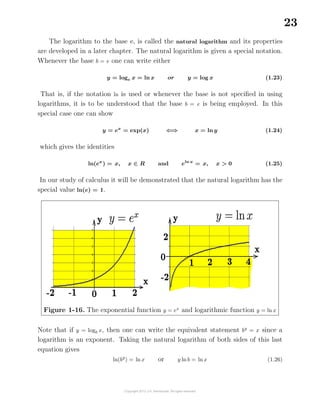 23
The logarithm to the base e, is called the natural logarithm and its properties
are developed in a later chapter. The natural logarithm is given a special notation.
Whenever the base b = e one can write either
y = loge x = ln x or y = log x (1.23)
That is, if the notation ln is used or whenever the base is not speciﬁed in using
logarithms, it is to be understood that the base b = e is being employed. In this
special case one can show
y = ex
= exp(x) ⇐⇒ x = ln y (1.24)
which gives the identities
ln(ex
) = x, x ∈ R and eln x
= x, x > 0 (1.25)
In our study of calculus it will be demonstrated that the natural logarithm has the
special value ln(e) = 1.
Figure 1-16. The exponential function y = ex
and logarithmic function y = ln x
Note that if y = logb x, then one can write the equivalent statement by
= x since a
logarithm is an exponent. Taking the natural logarithm of both sides of this last
equation gives
ln(by
) = ln x or y ln b = ln x (1.26)
 