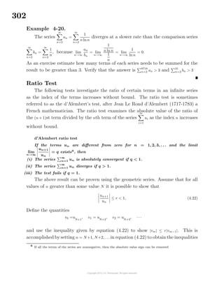 302
Example 4-20.
The series
∞
n=2
an =
∞
n=2
1
n lnn
diverges at a slower rate than the comparison series
∞
n=2
bn =
∞
n=2
1
n
, because lim
n→∞
an
bn
= lim
n→∞
1
n ln n
1
n
= lim
n→∞
1
lnn
= 0.
As an exercise estimate how many terms of each series needs to be summed for the
result to be greater than 3. Verify that the answer is 8718
n=2 an > 3 and 31
n=2 bn > 3
Ratio Test
The following tests investigate the ratio of certain terms in an inﬁnite series
as the index of the terms increases without bound. The ratio test is sometimes
referred to as the d’Alembert’s test, after Jean Le Rond d’Alembert (1717-1783) a
French mathematician. The ratio test examines the absolute value of the ratio of
the (n+ 1)st term divided by the nth term of the series
∞
i=1
ui as the index n increases
without bound.
d’Alembert ratio test
If the terms un are diﬀerent from zero for n = 1, 2, 3, . . . and the limit
lim
n→∞
un+1
un
= q exists6
, then
(i) The series
∞
n=1 un is absolutely convergent if q < 1.
(ii) The series
∞
n=1 un diverges if q > 1.
(iii) The test fails if q = 1.
The above result can be proven using the geometric series. Assume that for all
values of n greater than some value N it is possible to show that
un+1
un
≤ r < 1, (4.22)
Deﬁne the quantities
v0 =uN+1
, v1 = uN+2
, v2 = uN+3
, · · ·
and use the inequality given by equation (4.22) to show |vm| ≤ r|vm−1|. This is
accomplished by setting n = N+1, N+2, . . . in equation (4.22) to obtain the inequalities
6
If all the terms of the series are nonnegative, then the absolute value sign can be removed
 