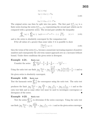 303
|v1| ≤ r|v0|
|v2| ≤ r|v1| ≤ r2
v0
...
...
|vm| ≤ r|vm−1| ≤ rm
v0
(4.23)
The original series can then be split into two parts. The ﬁrst part N
j=1 |uj| is a
ﬁnite series leaving the series ∞
j=N+1 |uj| representing the second part which can be
compared with a geometric series. The second part satisﬁes the inequality
∞
j=N+1
|uj| ≤
∞
i=0
|vi| ≤ |v0|(1 + r + r2
+ r3
+ · · ·) ≤
|v0|
1 − r
, |r| < 1 (4.24)
and so the series is absolutely convergent by the comparison test.
If for all values of n greater than some value N it is possible to show
un+1
un
= q > 1 (4.25)
then the terms of the series un become a monotonic increasing sequence of positive
numbers and consequently the nth term cannot approach zero as n increases without
bound. Under these conditions the given series is divergent.
Example 4-21. Ratio test
Consider the series
∞
m=1
m + 1
2m
=
2
2
+
3
22
+
4
23
+ · · · +
n + 1
2n
+ · · ·
Using the ratio test one ﬁnds lim
n→∞
un+1
un
= lim
n→∞
n + 2
2n+1
n + 1
2n
= lim
n→∞
1
2
n + 2
n + 1
=
1
2
< 1 and so
the given series is absolutely convergent.
Example 4-22. Ratio test
Test the harmonic series
∞
n=1
1
n
for convergence using the ratio test. The ratio test
produces the limit lim
n→∞
un+1
un
= lim
n→∞
1
n+1
1
n
= lim
n→∞
n
n + 1
= lim
n→∞
1
1 + 1/n
= 1 and so the
ratio test fails and so some other test must be used to investigate convergence or
divergence of the series.
Example 4-23. Ratio test
Test the series
∞
n=1
en
n!
to determine if the series converges. Using the ratio test
one ﬁnds lim
n→∞
un+1
un
= lim
n→∞
en+1
(n+1)!
en
n!
= lim
n→∞
e
n + 1
= 0 < 1 and so the given series converges.
 