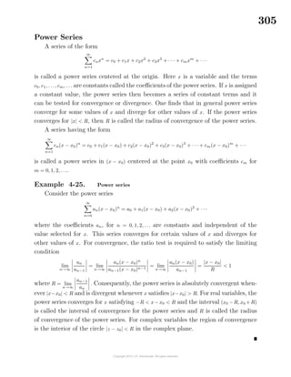 305
Power Series
A series of the form
∞
n=1
cnxn
= c0 + c1x + c2x2
+ c3x3
+ · · · + cmxm
+ · · ·
is called a power series centered at the origin. Here x is a variable and the terms
c0, c1, . . ., cm, . . . are constants called the coeﬃcients of the power series. If x is assigned
a constant value, the power series then becomes a series of constant terms and it
can be tested for convergence or divergence. One ﬁnds that in general power series
converge for some values of x and diverge for other values of x. If the power series
converges for |x| < R, then R is called the radius of convergence of the power series.
A series having the form
∞
n=1
cn(x − x0)n
= c0 + c1(x − x0) + c2(x − x0)2
+ c3(x − x0)3
+ · · · + cm(x − x0)m
+ · · ·
is called a power series in (x − x0) centered at the point x0 with coeﬃcients cm for
m = 0, 1, 2, . . ..
Example 4-25. Power series
Consider the power series
∞
n=0
an(x − x0)n
= a0 + a1(x − x0) + a2(x − x0)2
+ · · ·
where the coeﬃcients an, for n = 0, 1, 2, . . . are constants and independent of the
value selected for x. This series converges for certain values of x and diverges for
other values of x. For convergence, the ratio test is required to satisfy the limiting
condition
lim
n→∞
un
un−1
= lim
n→∞
an(x − x0)n
an−1(x − x0)n−1
= lim
n→∞
an(x − x0)
an−1
=
|x − x0|
R
< 1
where R = lim
n→∞
an−1
an
. Consequently, the power series is absolutely convergent when-
ever |x−x0| < R and is divergent whenever x satisﬁes |x−x0| > R. For real variables, the
power series converges for x satisfying −R < x−x0 < R and the interval (x0 −R, x0 +R)
is called the interval of convergence for the power series and R is called the radius
of convergence of the power series. For complex variables the region of convergence
is the interior of the circle |z − z0| < R in the complex plane.
 