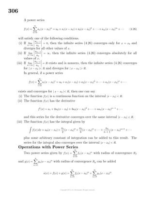 306
A power series
f(x) =
∞
n=0
an(x − x0)n
= a0 + a1(x − x0) + a2(x − x0)2
+ · · · + am(x − x0)m
+ · · · (4.26)
will satisfy one of the following conditions.
(i) If lim
n→∞
an−1
an
= 0, then the inﬁnite series (4.26) converges only for x = x0 and
diverges for all other values of x.
(ii) If lim
n→∞
an−1
an
= ∞, then the inﬁnite series (4.26) converges absolutely for all
values of x.
(iii) If lim
n→∞
an−1
an
= R exists and is nonzero, then the inﬁnite series (4.26) converges
for | x − x0 |< R and diverges for | x − x0 |> R.
In general, if a power series
f(x) =
∞
i=0
ai(x − x0)i
= a0 + a1(x − x0) + a2(x − x0)2
+ · · · + an(x − x0)n
+ · · ·
exists and converges for | x − x0 |< R, then one can say
(i) The function f(x) is a continuous function on the interval |x − x0| < R.
(ii) The function f(x) has the derivative
f (x) = a1 + 2a2(x − x0) + 3a3(x − x0)2
+ · · · + nan(x − x0)n−1
+ · · ·
and this series for the derivative converges over the same interval |x − x0| < R.
(iii) The function f(x) has the integral given by
f(x) dx = a0(x − x0) +
a1
2
(x − x0)2
+
a2
3
(x − x0)3
+ · · · +
an
n + 1
(x − x0)n+1
+ · · ·
plus some arbitrary constant of integration can be added to this result. The
series for the integral also converges over the interval |x − x0| < R.
Operations with Power Series
Two power series given by f(x) =
∞
n=0
fn(x − x0)n
with radius of convergence Rf
and g(x) =
n
n=0
gn(x − x0)n
with radius of convergence Rg can be added
a(x) = f(x) + g(x) =
∞
n=0
fn(x − x0)n
+
∞
n=0
gn(x − x0)n
 
