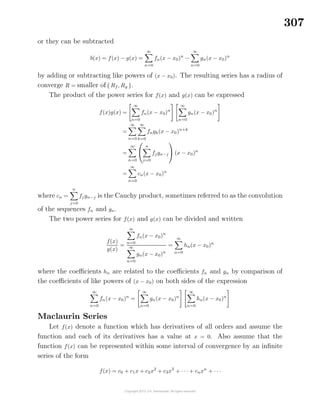 307
or they can be subtracted
b(x) = f(x) − g(x) =
∞
n=0
fn(x − x0)n
−
∞
n=0
gn(x − x0)n
by adding or subtracting like powers of (x − x0). The resulting series has a radius of
converge R = smaller of{ Rf , Rg }.
The product of the power series for f(x) and g(x) can be expressed
f(x)g(x) =
∞
n=0
fn(x − x0)n
∞
n=0
gn(x − x0)n
=
∞
n=0
∞
k=0
fngk(x − x0)n+k
=
∞
n=0


n
j=0
fjgn−j

 (x − x0)n
=
∞
n=0
cn(x − x0)n
where cn =
n
j=0
fj gn−j is the Cauchy product, sometimes referred to as the convolution
of the sequences fn and gn.
The two power series for f(x) and g(x) can be divided and written
f(x)
g(x)
=
∞
n=0
fn(x − x0)n
∞
n=0
gn(x − x0)n
=
∞
n=0
hn(x − x0)n
where the coeﬃcients hn are related to the coeﬃcients fn and gn by comparison of
the coeﬃcients of like powers of (x − x0) on both sides of the expression
∞
n=0
fn(x − x0)n
=
∞
n=0
gn(x − x0)n
∞
n=0
hn(x − x0)n
Maclaurin Series
Let f(x) denote a function which has derivatives of all orders and assume the
function and each of its derivatives has a value at x = 0. Also assume that the
function f(x) can be represented within some interval of convergence by an inﬁnite
series of the form
f(x) = c0 + c1x + c2x2
+ c3x3
+ · · · + cnxn
+ · · ·
 