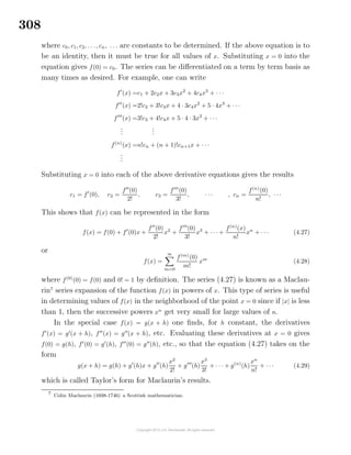 308
where c0, c1, c2, . . ., cn, . . . are constants to be determined. If the above equation is to
be an identity, then it must be true for all values of x. Substituting x = 0 into the
equation gives f(0) = c0. The series can be diﬀerentiated on a term by term basis as
many times as desired. For example, one can write
f (x) =c1 + 2c2x + 3c3x2
+ 4c4x3
+ · · ·
f (x) =2!c2 + 3!c3x + 4 · 3c4x2
+ 5 · 4x3
+ · · ·
f (x) =3!c3 + 4!c4x + 5 · 4 · 3x2
+ · · ·
...
...
f(n)
(x) =n!cn + (n + 1)!cn+1x + · · ·
...
Substituting x = 0 into each of the above derivative equations gives the results
c1 = f (0), c2 =
f (0)
2!
, c3 =
f (0)
3!
, · · · , cn =
f(n)
(0)
n!
, · · ·
This shows that f(x) can be represented in the form
f(x) = f(0) + f (0)x +
f (0)
2!
x2
+
f (0)
3!
x3
+ · · · +
f(n)
(x)
n!
xn
+ · · · (4.27)
or
f(x) =
∞
m=0
f(m)
(0)
m!
xm
(4.28)
where f(0)
(0) = f(0) and 0! = 1 by deﬁnition. The series (4.27) is known as a Maclau-
rin7
series expansion of the function f(x) in powers of x. This type of series is useful
in determining values of f(x) in the neighborhood of the point x = 0 since if |x| is less
than 1, then the successive powers xn
get very small for large values of n.
In the special case f(x) = g(x + h) one ﬁnds, for h constant, the derivatives
f (x) = g (x + h), f (x) = g (x + h), etc. Evaluating these derivatives at x = 0 gives
f(0) = g(h), f (0) = g (h), f (0) = g (h), etc., so that the equation (4.27) takes on the
form
g(x + h) = g(h) + g (h)x + g (h)
x2
2!
+ g (h)
x3
3!
+ · · · + g(n)
(h)
xn
n!
+ · · · (4.29)
which is called Taylor’s form for Maclaurin’s results.
7
Colin Maclaurin (1698-1746) a Scottish mathematician.
 