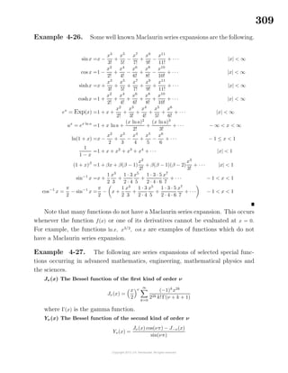 309
Example 4-26. Some well known Maclaurin series expansions are the following.
sinx =x −
x3
3!
+
x5
5!
−
x7
7!
+
x9
9!
−
x11
11!
+ · · · |x| < ∞
cos x =1 −
x2
2!
+
x4
4!
−
x6
6!
+
x8
8!
−
x10
10!
+ · · · |x| < ∞
sinhx =x +
x3
3!
+
x5
5!
+
x7
7!
+
x9
9!
+
x11
11!
+ · · · |x| < ∞
coshx =1 +
x2
2!
+
x4
4!
+
x6
6!
+
x8
8!
+
x10
10!
+ · · · |x| < ∞
ex
= Exp(x) =1 + x +
x2
2!
+
x3
3!
+
x4
4!
+
x5
5!
+
x6
6!
+ · · · |x| < ∞
ax
= ex ln a
=1 + x lna +
(x lna)2
2!
+
(x lna)3
3!
+ · · · − ∞ < x < ∞
ln(1 + x) =x −
x2
2
+
x3
3
−
x4
4
+
x5
5
−
x6
6
+ · · · − 1 ≤ x < 1
1
1 − x
=1 + x + x2
+ x3
+ x4
+ · · · |x| < 1
(1 + x)β
=1 + βx + β(β − 1)
x2
2!
+ β(β − 1)(β − 2)
x3
3!
+ · · · |x| < 1
sin−1
x =x +
1
2
x3
3
+
1 · 3
2 · 4
x5
5
+
1 · 3 · 5
2 · 4 · 6
x7
7
+ · · · − 1 < x < 1
cos−1
x =
π
2
− sin−1
x =
π
2
− x +
1
2
x3
3
+
1 · 3
2 · 4
x5
5
+
1 · 3 · 5
2 · 4 · 6
x7
7
+ · · · − 1 < x < 1
Note that many functions do not have a Maclaurin series expansion. This occurs
whenever the function f(x) or one of its derivatives cannot be evaluated at x = 0.
For example, the functions ln x, x3/2
, cot x are examples of functions which do not
have a Maclaurin series expansion.
Example 4-27. The following are series expansions of selected special func-
tions occurring in advanced mathematics, engineering, mathematical physics and
the sciences.
Jν(x) The Bessel function of the ﬁrst kind of order ν
Jν(x) =
x
2
ν
∞
k=0
(−1)k
x2k
22k k!Γ(ν + k + 1)
where Γ(x) is the gamma function.
Yν(x) The Bessel function of the second kind of order ν
Yν(x) =
Jν(x) cos(νπ) − J−ν(x)
sin(νπ)
 