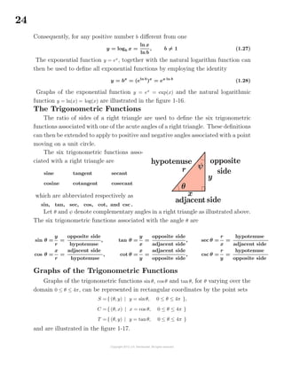 24
Consequently, for any positive number b diﬀerent from one
y = logb x =
ln x
ln b
, b = 1 (1.27)
The exponential function y = ex
, together with the natural logarithm function can
then be used to deﬁne all exponential functions by employing the identity
y = bx
= (eln b
)x
= ex ln b
(1.28)
Graphs of the exponential function y = ex
= exp(x) and the natural logarithmic
function y = ln(x) = log(x) are illustrated in the ﬁgure 1-16.
The Trigonometric Functions
The ratio of sides of a right triangle are used to deﬁne the six trigonometric
functions associated with one of the acute angles of a right triangle. These deﬁnitions
can then be extended to apply to positive and negative angles associated with a point
moving on a unit circle.
The six trigonometric functions asso-
ciated with a right triangle are
sine
cosine
tangent
cotangent
secant
cosecant
which are abbreviated respectively as
sin, tan, sec, cos, cot, and csc .
Let θ and ψ denote complementary angles in a right triangle as illustrated above.
The six trigonometric functions associated with the angle θ are
sin θ =
y
r
=
opposite side
hypotenuse
,
cos θ =
x
r
=
adjacent side
hypotenuse
,
tan θ =
y
x
=
opposite side
adjacent side
,
cot θ =
x
y
=
adjacent side
opposite side
,
sec θ =
r
x
=
hypotenuse
adjacent side
csc θ =
r
y
=
hypotenuse
opposite side
Graphs of the Trigonometric Functions
Graphs of the trigonometric functions sin θ, cos θ and tan θ, for θ varying over the
domain 0 ≤ θ ≤ 4π, can be represented in rectangular coordinates by the point sets
S ={ (θ, y) | y = sinθ, 0 ≤ θ ≤ 4π },
C ={ (θ, x) | x = cos θ, 0 ≤ θ ≤ 4π }
T ={ (θ, y) | y = tanθ, 0 ≤ θ ≤ 4π }
and are illustrated in the ﬁgure 1-17.
 