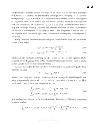 313
conditions (i) The inﬁnite series converges for all values of x (ii) the series converges
only when x = x0 or (iii) The inﬁnite series converges for x satisfying | x−x0 |< R and
diverges for | x−x0 |> R, where R > 0 is a real number called the radius of convergence
of the power series. Note that in the case where there is a radius of convergence R
and x is an endpoint of the interval (x0 − R, x0 + R), then the inﬁnite series may or
may not converge. Usually the ratio test, and the root test are used to determine
the radius of convergence of the inﬁnite series. The endpoints of the interval of
convergence must be tested separately to determine convergence or divergence of
the series.
Using the mean value theorem for integrals the remainder term can be reduced
to one of the forms
Rn(x, x0) =f(n+1)
(ξ1)
(x − x0)n+1
(n + 1)!
, (4.36)
or Rn(x, x0) =
f(n+1)
(ξ2)(x − ξ2)n
(x − x0)
n!
(4.37)
where ξ1, ξ2 are constants satisfying x0 < ξ1 < x and x0 < ξ2 < x. The equation (4.36)
is known as the Lagrange form of the remainder term and equation (4.37) is known
as the Cauchy form for the remainder term.
Another method to derived the above results involves integration by parts. Con-
sider the integral
f(x) − f(x0) =
x
x0
f (t) dt (4.38)
where x0 and x are held constant. An integration of the right-hand side is performed
using integration by parts with U = f (t), dU = f (t) dt and dV = dt and V = t−x. Here
−x is treated as a constant of integration so that
x
x0
f (t) dt =f (t)(t − x)
x
x0
−
x
x0
(t − x) f (t) dt
x
x0
f (t) dt =f (x0)(x − x0) +
x
x0
(x − t) f (t) dt
(4.39)
Now evaluate the integral on the right-hand side of equation (4.39) using integration
by parts to show
x
x0
f (t) dt = f (x0)(x − x0) + f (x0)
(x − x0)2
2!
+
x
x0
(x − t)2
2!
f (t) dt (4.40)
 