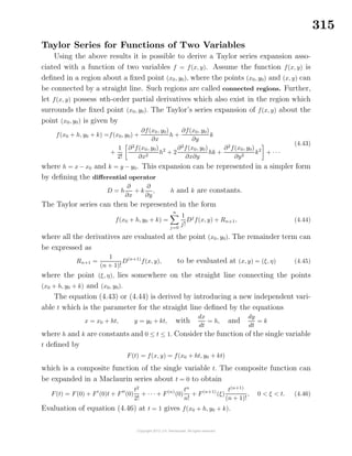 315
Taylor Series for Functions of Two Variables
Using the above results it is possible to derive a Taylor series expansion asso-
ciated with a function of two variables f = f(x, y). Assume the function f(x, y) is
deﬁned in a region about a ﬁxed point (x0, y0), where the points (x0, y0) and (x, y) can
be connected by a straight line. Such regions are called connected regions. Further,
let f(x, y) possess nth-order partial derivatives which also exist in the region which
surrounds the ﬁxed point (x0, y0). The Taylor’s series expansion of f(x, y) about the
point (x0, y0) is given by
f(x0 + h, y0 + k) =f(x0, y0) +
∂f(x0, y0)
∂x
h +
∂f(x0, y0)
∂y
k
+
1
2!
∂2
f(x0, y0)
∂x2
h2
+ 2
∂2
f(x0, y0)
∂x∂y
hk +
∂2
f(x0, y0)
∂y2
k2
+ · · ·
(4.43)
where h = x − x0 and k = y − y0. This expansion can be represented in a simpler form
by deﬁning the diﬀerential operator
D = h
∂
∂x
+ k
∂
∂y
, h and k are constants.
The Taylor series can then be represented in the form
f(x0 + h, y0 + k) =
n
j=0
1
j!
Dj
f(x, y) + Rn+1, (4.44)
where all the derivatives are evaluated at the point (x0, y0). The remainder term can
be expressed as
Rn+1 =
1
(n + 1)!
D(n+1)
f(x, y), to be evaluated at (x, y) = (ξ, η) (4.45)
where the point (ξ, η), lies somewhere on the straight line connecting the points
(x0 + h, y0 + k) and (x0, y0).
The equation (4.43) or (4.44) is derived by introducing a new independent vari-
able t which is the parameter for the straight line deﬁned by the equations
x = x0 + ht, y = y0 + kt, with
dx
dt
= h, and
dy
dt
= k
where h and k are constants and 0 ≤ t ≤ 1. Consider the function of the single variable
t deﬁned by
F(t) = f(x, y) = f(x0 + ht, y0 + kt)
which is a composite function of the single variable t. The composite function can
be expanded in a Maclaurin series about t = 0 to obtain
F(t) = F(0) + F (0)t + F (0)
t2
2!
+ · · · + F(n)
(0)
tn
n!
+ F(n+1)
(ξ)
t(n+1)
(n + 1)!
, 0 < ξ < t. (4.46)
Evaluation of equation (4.46) at t = 1 gives f(x0 + h, y0 + k).
 