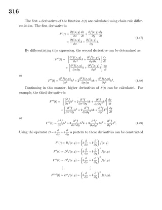 316
The ﬁrst n derivatives of the function F(t) are calculated using chain rule diﬀer-
entiation. The ﬁrst derivative is
F (t) =
∂f(x, y)
∂x
dx
dt
+
∂f(x, y)
∂y
dy
dt
=
∂f(x, y)
∂x
h +
∂f(x, y)
∂y
k.
(4.47)
By diﬀerentiating this expression, the second derivative can be determined as
F (t) =
∂2
f(x, y)
∂x2
h +
∂2
f(x, y)
∂y ∂x
k
dx
dt
+
∂2
f(x, y)
∂x ∂y
h +
∂2
f(x, y)
∂y2
k
dy
dt
or
F (t) =
∂2
f(x, y)
∂x2
h2
+ 2
∂2
f(x, y)
∂x ∂y
hk +
∂2
f(x, y)
∂y2
k2
. (4.48)
Continuing in this manner, higher derivatives of F(t) can be calculated. For
example, the third derivative is
F (t) =
∂ 3
f
∂x3
h2
+ 2
∂ 3
f
∂x2∂y
hk +
∂ 3
f
∂x∂y 2
k2 dx
dt
+
∂ 3
f
∂x2∂y
h2
+ 2
∂ 3
f
∂x∂y 2
hk +
∂ 3
f
∂y 3
k2 dy
dt
or
F (t) =
∂ 3
f
∂x3
h3
+ 3
∂ 3
f
∂x2∂y
h2
k + 3
∂ 3
f
∂x∂y 2 hk2
+
∂ 3
f
∂y3
k3
, (4.49)
Using the operator D = h
∂
∂x
+ k
∂
∂y
a pattern to these derivatives can be constructed
F (t) = Df(x, y) = h
∂
∂x
+ k
∂
∂y
f(x, y)
F (t) = D2
f(x, y) = h
∂
∂x
+ k
∂
∂y
2
f(x, y)
F (t) = D3
f(x, y) = h
∂
∂x
+ k
∂
∂y
3
f(x, y)
...
...
F(n)
(t) = Dn
f(x, y) = h
∂
∂x
+ k
∂
∂y
n
f(x, y).
 