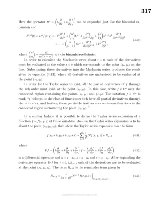 317
Here the operator Dn
= h
∂
∂x
+ k
∂
∂y
n
can be expanded just like the binomial ex-
pansion and
F(n)
(t) = Dn
f(x, y) = hn ∂n
f
∂xn
+
n
1
hn−1
k
∂n
f
∂xn−1∂y
+
n
2
hn−2
k2 ∂n
f
∂xn−2∂y2
+ · · · +
n
n − 1
hkn−1 ∂n
f
∂x∂yn−1
+ kn ∂n
f
∂yn
,
(4.50)
where
n
m
=
n!
m!(n − m)!
are the binomial coeﬃcients.
In order to calculate the Maclaurin series about t = 0, each of the derivatives
must be evaluated at the value t = 0 which corresponds to the point (x0, y0) on the
line. Substituting these derivatives into the Maclaurin series produces the result
given by equation (4.43), where all derivatives are understood to be evaluated at
the point (x0, y0).
In order for the Taylor series to exist, all the partial derivatives of f through
the nth order must exist at the point (x0, y0). In this case, write f ∈ Cn
over the
connected region containing the points (x0, y0) and (x, y). The notation f ∈ Cn
is
read, “f belongs to the class of functions which have all partial derivatives through
the nth order, and further, these partial derivatives are continuous functions in the
connected region surrounding the point (x0, y0). ”
In a similar fashion it is possible to derive the Taylor series expansion of a
function f = f(x, y, z) of three variables. Assume the Taylor series expansion is to be
about the point (x0, y0, z0), then show the Taylor series expansion has the form
f(x0 + h, y0 + k, z0 + ) =
n
j=0
1
j!
Dj
f(x, y, z) + Rn+1 (4.51)
where
Df = h
∂
∂x
+ k
∂
∂y
+
∂
∂x
f = h
∂f
∂x
+ k
∂f
∂y
+
∂f
∂x
(4.52)
is a diﬀerential operator and h = x − x0, k = y − y0 and = z − z0. After expanding the
derivative operator Dj
f for j = 0, 1, 2, . . ., each of the derivatives are to be evaluated
at the point (x0, y0, z0). The term Rn+1 is the remainder term given by
Rn+1 =
1
(n + 1)!
D(n+1)
f(x, y, z)
(x,y,z)=(ξ,η,ζ)
(4.53)
 