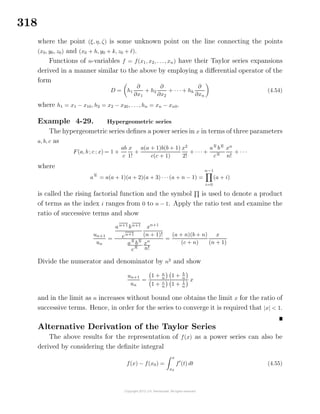 318
where the point (ξ, η, ζ) is some unknown point on the line connecting the points
(x0, y0, z0) and (x0 + h, y0 + k, z0 + ).
Functions of n-variables f = f(x1, x2, . . ., xn) have their Taylor series expansions
derived in a manner similar to the above by employing a diﬀerential operator of the
form
D = h1
∂
∂x1
+ h2
∂
∂x2
+ · · · + hh
∂
∂xn
(4.54)
where h1 = x1 − x10, h2 = x2 − x20, . . ., hn = xn − xn0.
Example 4-29. Hypergeometric series
The hypergeometric series deﬁnes a power series in x in terms of three parameters
a, b, c as
F(a, b ; c ; x) = 1 +
ab
c
x
1!
+
a(a + 1)b(b + 1)
c(c + 1)
x2
2!
+ · · · +
an
bn
cn
xn
n!
+ · · ·
where
an
= a(a + 1)(a + 2)(a + 3) · · ·(a + n − 1) =
n−1
i=0
(a + i)
is called the rising factorial function and the symbol is used to denote a product
of terms as the index i ranges from 0 to n − 1. Apply the ratio test and examine the
ratio of successive terms and show
un+1
un
=
an+1
bn+1
cn+1
xn+1
(n + 1)!
an
bn
cn
xn
n!
=
(a + n)(b + n)
(c + n)
x
(n + 1)
Divide the numerator and denominator by n2
and show
un+1
un
=
1 + a
n
1 + b
n
1 + c
n 1 + 1
n
x
and in the limit as n increases without bound one obtains the limit x for the ratio of
successive terms. Hence, in order for the series to converge it is required that |x| < 1.
Alternative Derivation of the Taylor Series
The above results for the representation of f(x) as a power series can also be
derived by considering the deﬁnite integral
f(x) − f(x0) =
x
x0
f (t) dt (4.55)
 