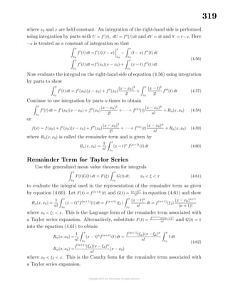 319
where x0 and x are held constant. An integration of the right-hand side is performed
using integration by parts with U = f (t), dU = f (t) dt and dV = dt and V = t−x. Here
−x is treated as a constant of integration so that
x
x0
f (t) dt =f (t)(t − x)
x
x0
−
x
x0
(t − x) f (t) dt
x
x0
f (t) dt =f (x0)(x − x0) +
x
x0
(x − t) f (t) dt
(4.56)
Now evaluate the integral on the right-hand side of equation (4.56) using integration
by parts to show
x
x0
f (t) dt = f (x0)(x − x0) + f (x0)
(x − x0)2
2!
+
x
x0
(x − t)2
2!
f (t) dt (4.57)
Continue to use integration by parts n-times to obtain
x
x0
f (t) dt = f (x0)(x − x0) + f (x0)
(x − x0)2
2!
+ · · · + f(n)
(t)
(x − x0)n
n!
+ Rn(x, x0) (4.58)
or
f(x) = f(x0) + f (x0)(x − x0) + f (x0)
(x − x0)2
2!
+ · · · + f(n)
(t)
(x − x0)n
n!
+ Rn(x, x0) (4.59)
where Rn(x, x0) is called the remainder term and is given by
Rn(x, x0) =
1
n!
x
x0
(x − t)n
f(n+1)
(t) dt (4.60)
Remainder Term for Taylor Series
Use the generalized mean value theorem for integrals
x
x0
F(t)G(t) dt = F(ξ)
x
x0
G(t) dt, x0 < ξ < x (4.61)
to evaluate the integral used in the representation of the remainder term as given
by equation (4.60). Let F(t) = f(n+1)
(t) and G(t) = (x−t)n
n! in equation (4.61) and show
Rn(x, x0) =
1
n!
x
x0
(x − t)n
f(n+1)
(t) dt = f(n+1)
(ξ1)
x
x0
(x − t)n
n!
dt = f(n+1)
(ξ1)
(x − x0)n+1
(n + 1)!
where x0 < ξ1 < x. This is the Lagrange form of the remainder term associated with
a Taylor series expansion. Alternatively, substitute F(t) = f(n+1)
(t)(x−t)n
n!
and G(t) = 1
into the equation (4.61) to obtain
Rn(x, x0) =
1
n!
x
x0
(x − t)n
f(n+1)
(t) dt =
f(n+1)
(ξ2)(x − ξ2)n
n!
x
x0
1 dt
Rn(x, x0) =
f(n+1)
(ξ2)(x − ξ2)n
n!
(x − x0)
(4.62)
where x0 < ξ2 < x. This is the Cauchy form for the remainder term associated with
a Taylor series expansion.
 