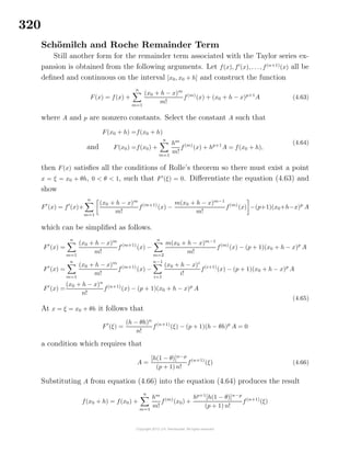 320
Sch¨omilch and Roche Remainder Term
Still another form for the remainder term associated with the Taylor series ex-
pansion is obtained from the following arguments. Let f(x), f (x), . . ., f(n+1)
(x) all be
deﬁned and continuous on the interval [x0, x0 + h] and construct the function
F(x) = f(x) +
n
m=1
(x0 + h − x)m
m!
f(m)
(x) + (x0 + h − x)p+1
A (4.63)
where A and p are nonzero constants. Select the constant A such that
F(x0 + h) =f(x0 + h)
and F(x0) =f(x0) +
n
m=1
hm
m!
f(m)
(x) + hp+1
A = f(x0 + h),
(4.64)
then F(x) satisﬁes all the conditions of Rolle’s theorem so there must exist a point
x = ξ = x0 + θh, 0 < θ < 1, such that F (ξ) = 0. Diﬀerentiate the equation (4.63) and
show
F (x) = f (x)+
n
m=1
(x0 + h − x)m
m!
f(m+1)
(x) −
m(x0 + h − x)m−1
m!
f(m)
(x) −(p+1)(x0+h−x)p
A
which can be simpliﬁed as follows.
F (x) =
n
m=1
(x0 + h − x)m
m!
f(m+1)
(x) −
n
m=2
m(x0 + h − x)m−1
m!
f(m)
(x) − (p + 1)(x0 + h − x)p
A
F (x) =
n
m=1
(x0 + h − x)m
m!
f(m+1)
(x) −
n−1
i=1
(x0 + h − x)i
i!
f(i+1)
(x) − (p + 1)(x0 + h − x)p
A
F (x) =
(x0 + h − x)n
n!
f(n+1)
(x) − (p + 1)(x0 + h − x)p
A
(4.65)
At x = ξ = x0 + θh it follows that
F (ξ) =
(h − θh)n
n!
f(n+1)
(ξ) − (p + 1)(h − θh)p
A = 0
a condition which requires that
A =
[h(1 − θ)]n−p
(p + 1) n!
f(n+1)
(ξ) (4.66)
Substituting A from equation (4.66) into the equation (4.64) produces the result
f(x0 + h) = f(x0) +
n
m=1
hm
m!
f(m)
(x0) +
hp+1
[h(1 − θ)]n−p
(p + 1) n!
f(n+1)
(ξ)
 