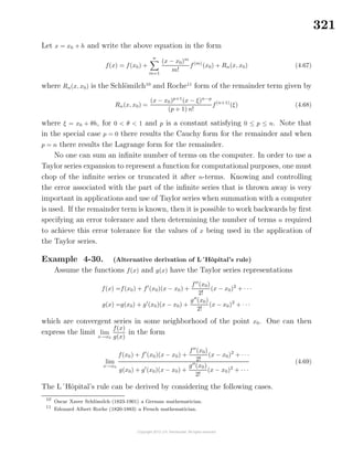 321
Let x = x0 + h and write the above equation in the form
f(x) = f(x0) +
n
m=1
(x − x0)m
m!
f(m)
(x0) + Rn(x, x0) (4.67)
where Rn(x, x0) is the Schl¨omilch10
and Roche11
form of the remainder term given by
Rn(x, x0) =
(x − x0)p+1
(x − ξ)n−p
(p + 1) n!
f(n+1)
(ξ) (4.68)
where ξ = x0 + θh, for 0 < θ < 1 and p is a constant satisfying 0 ≤ p ≤ n. Note that
in the special case p = 0 there results the Cauchy form for the remainder and when
p = n there results the Lagrange form for the remainder.
No one can sum an inﬁnite number of terms on the computer. In order to use a
Taylor series expansion to represent a function for computational purposes, one must
chop of the inﬁnite series or truncated it after n-terms. Knowing and controlling
the error associated with the part of the inﬁnite series that is thrown away is very
important in applications and use of Taylor series when summation with a computer
is used. If the remainder term is known, then it is possible to work backwards by ﬁrst
specifying an error tolerance and then determining the number of terms n required
to achieve this error tolerance for the values of x being used in the application of
the Taylor series.
Example 4-30. (Alternative derivation of L´Hˆopital’s rule)
Assume the functions f(x) and g(x) have the Taylor series representations
f(x) =f(x0) + f (x0)(x − x0) +
f (x0)
2!
(x − x0)2
+ · · ·
g(x) =g(x0) + g (x0)(x − x0) +
g (x0)
2!
(x − x0)2
+ · · ·
which are convergent series in some neighborhood of the point x0. One can then
express the limit lim
x→x0
f(x)
g(x)
in the form
lim
x→x0
f(x0) + f (x0)(x − x0) +
f (x0)
2!
(x − x0)2
+ · · ·
g(x0) + g (x0)(x − x0) +
g (x0)
2!
(x − x0)2
+ · · ·
(4.69)
The L´Hˆopital’s rule can be derived by considering the following cases.
10
Oscar Xaver Schl¨omilch (1823-1901) a German mathematician.
11
Edouard Albert Roche (1820-1883) a French mathematician.
 