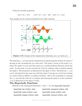 25
Using the periodic properties
sin(θ + 2π) = sin θ, cos(θ + 2π) = cos θ and tan(θ + π) = tanθ
these graphs can be extend and plotted over other domains.
Figure 1-17. Graphs of the trigonometric functions sinθ, cos θ and tan θ
The function y = sinθ can also be interpreted as representing the motion of a point P
moving on the circumference of a unit circle. The point P starts at the point (1, 0),
where the angle θ is zero and then moves in a counterclockwise direction about the
circle. As the point P moves around the circle its ordinate value is plotted against
the angle θ. The situation is as illustrated in the ﬁgure 1-17(a). The function x = cos θ
can be interpreted in the same way with the point P moving on a circle but starting
at a point which is shifted π/2 radians clockwise. This is the equivalent to rotating
the x, y−axes for the circle by π/2 radians and starting the point P at the coordinate
(1, 0) as illustrated in the ﬁgure 1-17(b).
The Hyperbolic Functions
Related to the exponential functions ex
and e−x
are the hyperbolic functions
hyperbolic sine written sinh,
hyperbolic cosine written cosh,
hyperbolic tangent written tanh,
hyperbolic cotangent written coth
hyperbolic secant written sech
hyperbolic cosecant written csch
 