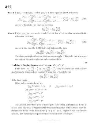 322
Case 1 If f(x0) = 0 and g(x0) = 0 but g (x0) = 0, then equation (4.69) reduces to
lim
x→x0
f (x0) +
f (x0)
2!
(x − x0) +
f (x0)
3!
(x − x0)2
+ · · ·
g (x0) +
g (x0)
2!
(x − x0) +
g (x0)
3!
(x − x0)2
+ · · ·
=
f (x0)
g (x0)
= lim
x→x0
f (x)
g (x)
(4.70)
and so L´Hˆopital’s rule takes on the form
lim
x→x0
f(x)
g(x)
= lim
x→x0
f (x)
g (x)
Case 2 If f(x0) = 0, f (x0) = 0, g(x0) = 0 and g (x0) = 0, but g (x0) = 0, then equation (4.69)
reduces to the form
lim
x→x0
f (x0)
2!
+
f (x0)
3!
(x − x0) + · · ·
g (x0)
2!
+
g (x0)
3!
(x − x0) + · · ·
=
f (x0)
g (x0)
= lim
x→x0
f (x)
g (x)
(4.71)
and so in this case the L´Hˆopital’s rule takes on the form
lim
x→x0
f(x)
g(x)
= lim
x→x0
f (x)
g (x)
= lim
x→x0
f (x)
g (x)
The above examples illustrate that one can reapply L´Hˆopital’s rule whenever
the ratio of derivatives gives an indeterminate form.
Indeterminate forms 0 · ∞, ∞ − ∞, 00
, ∞0
, 1∞
If the limit lim
x→x0
f(x)
g(x)
=
0
0
or lim
x→x0
f(x)
g(x)
=
∞
∞
, then the limits are said to have
indeterminate forms and are calculated using the L´Hˆopital’s rule
lim
x→x0
f(x)
g(x)
= lim
x→x0
f (x)
g (x)
if the limit exists.
Other indeterminate forms are
lim
x→x0
f(x)g(x) = 0 · ∞ or lim
x→x0
f(x)g(x) = ∞ · 0
lim
x→x0
[f(x) − g(x)] = ∞ − ∞
lim
x→x0
f(x)g(x)
= 00
lim
x→x0
f(x)g(x)
= ∞0
lim
x→x0
f(x)g(x)
= 1∞
The general procedure used to investigate these other indeterminate forms is
to use some algebraic or trigonometric transformation that reduces these other in-
determinate forms to the basic forms 0
0
or ∞
∞
so that L´Hˆopital’s rule can then be
applied. The following examples illustrate some of these techniques.
 