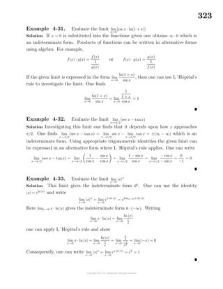 323
Example 4-31. Evaluate the limit lim
x→0
[csc x · ln(1 + x)]
Solution If x = 0 is substituted into the functions given one obtains ∞ · 0 which is
an indeterminate form. Products of functions can be written in alternative forms
using algebra. For example,
f(x) · g(x) =
f(x)
1
g(x)
or f(x) · g(x) =
g(x)
1
f(x)
If the given limit is expressed in the form lim
x→0
ln(1 + x)
sin x
, then one can use L´Hˆopital’s
rule to investigate the limit. One ﬁnds
lim
x→0
ln(1 + x)
sin x
= lim
x→0
1
1 + x
cos x
= 1
Example 4-32. Evaluate the limit lim
x→π/2
(sec x − tanx)
Solution Investigating this limit one ﬁnds that it depends upon how x approaches
π/2. One ﬁnds lim
x→π/2
(sec x − tan x) = lim
x→π/2
sec x − lim
x→π/2
tan x = ±(∞ − ∞) which is an
indeterminate form. Using appropriate trigonometric identities the given limit can
be expressed in an alternative form where L´Hˆopital’s rule applies. One can write
lim
x→π/2
(sec x − tanx) = lim
x→π/2
1
cos x
−
sin x
cos x
= lim
x→π/2
1 − sinx
cos x
= lim
x→π/2
− cos x
− sinx
=
0
−1
= 0
Example 4-33. Evaluate the limit lim
x→0
|x|x
Solution This limit gives the indeterminate form 00
. One can use the identity
|x| = eln |x|
and write
lim
x→0
|x|x
= lim
x→0
ex·ln |x|
= elimx→0 x·ln |x|
Here limx→0 x · ln |x| gives the indeterminate form 0 · (−∞). Writing
lim
x→0
x · ln |x| = lim
x→0
ln |x|
1
x
one can apply L´Hˆopital’s rule and show
lim
x→0
x · ln|x| = lim
x→0
ln |x|
1
x
= lim
x→0
1
x
−1
x2
= lim
x→0
(−x) = 0
Consequently, one can write lim
x→0
|x|x
= lim
x→0
ex·ln |x|
= e0
= 1
 