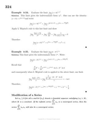 324
Example 4-34. Evaluate the limit lim
x→∞
(x + 9)1/x2
Solution This limit gives the indeterminate form ∞0
. One can use the identity
(x + 9) = eln(x+9)
and write
lim
x→∞
(x + 9)1/x2
= lim
x→∞
e
1
x2 ln(x+9)
= elimx→∞
ln(x+9)
x2
Apply L´Hˆopital’s rule to this last limit and show
lim
x→∞
ln(x + 9)
x2
= lim
x→∞
1
x+9
2x
= lim
x→∞
1
2x(x + 9)
= 0
Therefore
lim
x→∞
(x + 9)1/x2
= elimx→∞
ln(x+9)
x2
= e0
= 1
Example 4-35. Evaluate the limit lim
x→0
(2 − 3x
)1/x
Solution This limit gives the indeterminate form 1∞
. Write
lim
x→0
(2 − 3x
)1/x
= lim
x→0
e
1
x ln(2−3x
)
= elimx→0
ln(2−3x)
x
Recall that
d
dx
3x
=
d
dx
ex ln 3
= ex ln 3
· ln 3 = 3x
· ln 3
and consequently when L´Hˆopital’s rule is applied to the above limit, one ﬁnds
lim
x→0
ln(2 − 3x
)
x
= lim
x→0
1
2 − 3x
· (0 − 3x
· ln 3)
1
= − ln3
Therefore,
lim
x→0
(2 − 3x
)1/x
= elimx→0
ln(2−3x)
x = e− ln 3
= 3−1
=
1
3
Modiﬁcation of a Series
Let un ≥ 0 for all n and let {vn} denote a bounded sequence satisfying |vn| < K,
where K is a constant. If the inﬁnite series
∞
n=1
un is a convergent series, then the
series
∞
n=1
unvn will also be a convergent series.
 