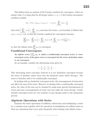 325
This follows from an analysis of the Cauchy condition for convergence. Select an
integer value N so large that for all integer values n > m > N the Cauchy convergence
condition satisﬁes
|Un − Um| = |um+1 + um+2 + · · · + un| ≤
n
i=m+1
|ui| <
K
then write
n
i=m+1
uivi ≤
n
i=m+1
|uivi| and since the terms vi are bounded, it follows that
|uivi| = ui|vi| ≤ uiK so that the Cauchy condition for convergence becomes
n
i=1
uivi −
m
i=1
uivi ≤
n
i=m+1
|uivi| ≤ K
n
i=m+1
|ui| < K
K
=
so that the inﬁnite series
∞
i=1
uivi is convergent.
Conditional Convergence
An inﬁnite series
∞
n=1 un is called a conditionally convergent series or semi-
convergent series, if the given series is convergent but the series of absolute values
is not convergent.
As an example, consider the alternating series given by
1 −
1
2
+
1
3
−
1
4
+
1
5
− · · ·
This alternating series converges, however it is not absolutely convergent because
the series of absolute values turns into the harmonic series which diverges. The
series is therefore said to be conditionally convergent.
In dealing with an absolutely convergent series, the rearrangement of terms does
not aﬀect the sum of the series. However, in dealing with a conditionally convergent
series, the value of the sum can be changed by using some special rearrangement of
terms and some rearrangements of terms can even make the series diverge. Condi-
tionally convergent series are very sensitive to any changes made to the summation
process.
Algebraic Operations with Series
Examine the series operations of addition, subtraction and multiplying a series
by a constant term together with the operation of multiplying two inﬁnite series as
these are operations that occur quite frequently when dealing with inﬁnite series.
 