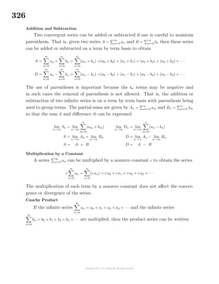326
Addition and Subtraction
Two convergent series can be added or subtracted if one is careful to maintain
parenthesis. That is, given two series A =
∞
n=0 an and B =
∞
n=0 bn then these series
can be added or subtracted on a term by term basis to obtain
S =
∞
n=0
an +
∞
n=0
bn =
∞
n=0
(an + bn) =(a0 + b0) + (a1 + b1) + (a2 + b2) + (a3 + b3) + · · ·
D =
∞
n=0
an −
∞
n=0
bn =
∞
n=0
(an − bn) =(a0 − b0) + (a1 − b1) + (a2 − b2) + (a3 − b3) + · · ·
The use of parentheses is important because the bn terms may be negative and
in such cases the removal of parenthesis is not allowed. That is, the addition or
subtraction of two inﬁnite series is on a term by term basis with parenthesis being
used to group terms. The partial sums are given by An =
n
m=0 am and Bn =
n
m=0 bm
so that the sum S and diﬀerence D can be expressed
lim
n→∞
Sn = lim
n→∞
n
m=0
(am + bm)
S = lim
n→∞
An + lim
n→∞
Bn
S = A + B
lim
n→∞
Dn = lim
n→∞
n
m=0
(an − bn)
D = lim
n→∞
An − lim
n→∞
Bn
D = A − B
Multiplication by a Constant
A series ∞
n=0 an can be multiplied by a nonzero constant c to obtain the series
c
∞
n=0
an =
∞
n=0
(c an) = c a0 + c a1 + c a2 + c a3 + · · ·
The multiplication of each term by a nonzero constant does not aﬀect the conver-
gence or divergence of the series.
Cauchy Product
If the inﬁnite series
∞
n=0
an = a0 + a1 + a2 + a3 + · · · and the inﬁnite series
∞
n=0
bn = b0 + b1 + b2 + b3 + · · · are multiplied, then the product series can be written
 