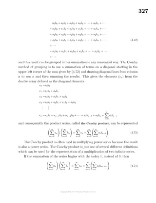 327
a0b0 + a0b1 + a0b2 + a0b3 + · · · + a0bn + · · ·
+ a1b0 + a1b1 + a1b2 + a1b3 + · · · + a1bn + · · ·
+ a2b0 + a2b1 + a2b2 + a2b3 + · · · + a2bn + · · ·
+ a3b0 + a3b1 + a3b2 + a3b3 + · · · + a3bn + · · ·
+ · · ·
+ anb0 + anb1 + anb2 + anb3 + · · · + anbn + · · ·
+ · · ·
(4.72)
and this result can be grouped into a summation in any convenient way. The Cauchy
method of grouping is to use a summation of terms on a diagonal starting in the
upper left corner of the sum given by (4.72) and drawing diagonal lines from column
n to row n and then summing the results. This gives the elements {cn} from the
double array deﬁned as the diagonal elements
c0 =a0b0
c1 =a1b0 + a0b1
c2 =a2b0 + a1b1 + a0b2
c3 =a3b0 + a2b1 + a1b2 + a0b3
...
...
cn =anb0 + an−1b1 + an−2b2 + · · · + a1bn−1 + a0bn =
n
i=0
aibn−i
and consequently the product series, called the Cauchy product, can be represented
∞
n=0
an
∞
n=0
bn =
∞
n=0
cn =
∞
n=0
n
i=0
aibn−i (4.73)
The Cauchy product is often used in multiplying power series because the result
is also a power series. The Cauchy product is just one of several diﬀerent deﬁnitions
which can be used for the representation of a multiplication of two inﬁnite series.
If the summation of the series begins with the index 1, instead of 0, then
∞
n=1
an
∞
n=1
bn =
∞
n=1
cn =
∞
n=1
n
i=1
aibn+1−i (4.74)
 