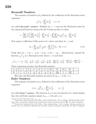 328
Bernoulli Numbers
The sequence of numbers {Bn} deﬁned by the coeﬃcients of the Maclaurin series
expansion
x
ex − 1
=
∞
n=0
Bn
xn
n!
, |x| < 2π
are called Bernoulli12
numbers. Multiply by ex
− 1 and use the Maclaurin series for
the exponential function along with the Cauchy product to show
x =
∞
n=0
xn
n!
∞
n=0
Bn
xn
n!
−
∞
n=0
Bn
xn
n!
=
∞
n=0
n
j=0
Bj
xn
j!(n − j)!
−
∞
n=0
Bn
xn
n!
Now equate coeﬃcients of like powers of x above and show B0 = 1 and
Bn =
n
j=0
n!
j!(n − j)!
Bj =
n
j=0
n
j
Bj for n ≥ 2 (4.75)
Verify that B0 = 1, B1 = −1
2 , B2 = 1
6 , B3 = 0, B4 = − 1
30 , . . . Alternatively, expand the
function
x
ex − 1
in a Maclaurin series about x = 0 and show
x
ex − 1
= 1 −
1
2
x +
1
6
x2
2!
−
1
30
x4
4!
+
1
42
x6
6!
−
1
30
x8
8!
+
5
66
x10
10!
−
691
2730
x12
12!
+
7
6
x14
14!
−
3617
510
x16
16!
+
43867
798
x18
18!
− · · ·
These expansions produce the Bernoulli numbers
n 0 1 2 4 6 8 10 12 14 16 · · ·
Bn 1 −1
2
1
6
− 1
30
1
42
− 1
30
5
66
− 691
2730
7
6
−3617
510
· · ·
Here the odd Bernoulli numbers are given by B2n+1 = 0 for n ≥ 1.
Euler Numbers
The sequence of numbers {En} deﬁned by the coeﬃcients of the Maclaurin series
expansion
f(x) =
2ex
e2x + 1
=
∞
n=0
En
xn
n!
, |x| <
π
2
are called Euler13
numbers. The function f(x) is an even function of x which implies
that the odd Euler numbers satisfy E2n+1 = 0 for all n ≥ 0.
12
Named after Jakob Bernoulli (1654-1705) a Swiss mathematician. Due to scaling, indexing and sign conven-
tions, there are alternative deﬁnitions for the Bernoulli numbers, sometimes denoted Bn (see table of integrals).
13
Named after Leonhard Euler (1701-1783) a Swiss mathematician. Due to scaling, indexing and sign con-
ventions, there are alternative deﬁnitions for the Euler numbers, sometimes denoted En (see table of integrals).
 