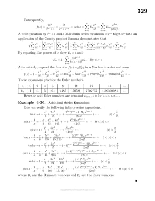329
Consequently,
f(x) =
2ex
e2x + 1
=
2
ex + e−x
= sechx =
∞
n=0
En
xn
n!
=
∞
m=0
E2m
x2m
(2m)!
A multiplication by e2x
+ 1 and a Maclaurin series expansion of e2x
together with an
application of the Cauchy product formula demonstrates that
2
∞
n=0
xn
n!
=
∞
n=0
2nxn
n!
∞
n=0
En
xn
n!
+
∞
n=0
En
xn
n!
=
∞
n=0
n
k=0
2n−k n!
k!(n − k)!
Ek
xn
n!
+
∞
n=0
En
xn
n!
By equating like powers of x show E0 = 1 and
En = 2 −
n
k=0
n!2n−k
k!(n − k)!
Ek, for n ≥ 1
Alternatively, expand the function f(x) = 2ex
e2x+1 in a Maclaurin series and show
f(x) = 1 −
x2
2!
+ 5
x4
4!
− 61
x6
6!
+ 1385
x8
8!
− 50521
x10
10!
+ 2702765
x12
12!
− 199360981
x14
14!
+ · · ·
These expansions produce the Euler numbers.
n 0 2 4 6 8 10 12 14 · · ·
En 1 -1 5 -61 1385 -50521 2702765 -199360981 · · ·
Here the odd Euler numbers are zero and E2n+1 = 0 for n = 0, 1, 2, . . ..
Example 4-36. Additional Series Expansions
One can verify the following inﬁnite series expansions.
tan x =x +
x3
3
+
2x5
15
+ · · · +
22n
(22n
− 1)Bn x2n−1
(2n)!
+ · · · |x| <
π
2
cot x −
1
x
= −
x
3
−
x3
45
−
2x5
945
+ · · · +
22n
Bn x2n−1
(2n)!
+ · · · 0 < |x| < π
sec x =1 +
x2
2
+
5x4
24
+ · · · +
En x2n
(2n)!
+ · · · |x| <
π
2
csc x −
1
x
=
x
6
+
7x3
360
+
31x5
15, 120
+ · · · +
2(22n−1
Bn x2n−1
(2n)!
+ · · · 0 < |x| < π
tanhx =x −
x3
3
+
2x5
15
− · · ·(−1)n−1 22n
(22n
− 1)Bn x2n−1
(2n)!
+ · · · |x| <
π
2
cothx −
1
x
=
x
3
−
x3
45
+
2x5
945
+ · · · +
(−1)n−1
22n
(22n
− 1)Bn x2n−1
(2n)!
+ · · · 0 < |x| < π
sechx =1 −
x2
2
+
5x4
24
−
61x6
720
+ · · · +
(−1)n
En x2n
(2n)!
+ · · · |x| <
π
2
cschx −
1
x
= −
x
6
+
7x3
360
−
31x5
15, 120
+ · · · +
(−1)n
2(22n−1
− 1)Bn x2n−1
(2n)!
+ · · · 0 < |x| < π
where Bn are the Bernoulli numbers and En are the Euler numbers.
 