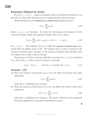 330
Functions Deﬁned by Series
If {fn(x)} , n = 0, 1, 2, . . ., denotes an inﬁnite sequence of functions deﬁned over an
interval [a, b], then other functions can be constructed from these functions.
Many functions F(x) are deﬁned by an inﬁnite series having the form
F(x) =
∞
j=0
cjfj(x) (4.76)
where c0, c1, c2, . . . are constants. To study the convergence or divergence of such
series one should consider the sequence of ﬁnite sums {Fn(x)} where
Fn(x) =
n
j=0
cjfj(x) = c0f0(x) + c1f1(x) + · · · + cnfn(x) (4.77)
for n = 0, 1, 2, . . .. The sequence {Fn(x)} is called the sequence of partial sums asso-
ciated with the inﬁnite series (4.76). The inﬁnite series is said to converge if the
sequence of partial sums converges. If the sequence of partial sums diverges, then
the inﬁnite series (4.76) is said to diverge.
The sequence is said to converge uniformly on an interval a ≤ x ≤ b to a function
F(x), if for every > 0 there exists an integer N such that
|Fn(x) − F(x)| < , for all n > N and for all x ∈ [a, b] (4.78)
Example 4-37.
(a) From the sequence of functions {sin nx} one can deﬁne the Fourier sine series
expansions
F(x) =
∞
n=1
bn sin nx (4.79)
where the bn coeﬃcients are constants.
(b) From the sequence of functions {cos nx} one can deﬁne the Fourier cosine series
expansions
G(x) = a0 +
∞
n=1
an cos nx (4.80)
where the an coeﬃcients are constants. The study of Fourier series expansions
has many applications in advanced mathematics courses.
 