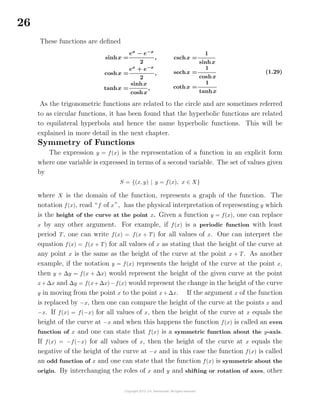 26
These functions are deﬁned
sinhx =
ex
− e−x
2
,
coshx =
ex
+ e−x
2
,
tanhx =
sinhx
coshx
,
cschx =
1
sinhx
sechx =
1
coshx
cothx =
1
tanhx
(1.29)
As the trigonometric functions are related to the circle and are sometimes referred
to as circular functions, it has been found that the hyperbolic functions are related
to equilateral hyperbola and hence the name hyperbolic functions. This will be
explained in more detail in the next chapter.
Symmetry of Functions
The expression y = f(x) is the representation of a function in an explicit form
where one variable is expressed in terms of a second variable. The set of values given
by
S = {(x, y) | y = f(x), x ∈ X}
where X is the domain of the function, represents a graph of the function. The
notation f(x), read “f of x”, has the physical interpretation of representing y which
is the height of the curve at the point x. Given a function y = f(x), one can replace
x by any other argument. For example, if f(x) is a periodic function with least
period T, one can write f(x) = f(x + T) for all values of x. One can interpret the
equation f(x) = f(x + T) for all values of x as stating that the height of the curve at
any point x is the same as the height of the curve at the point x + T. As another
example, if the notation y = f(x) represents the height of the curve at the point x,
then y + ∆y = f(x + ∆x) would represent the height of the given curve at the point
x+∆x and ∆y = f(x+∆x)−f(x) would represent the change in the height of the curve
y in moving from the point x to the point x+∆x. If the argument x of the function
is replaced by −x, then one can compare the height of the curve at the points x and
−x. If f(x) = f(−x) for all values of x, then the height of the curve at x equals the
height of the curve at −x and when this happens the function f(x) is called an even
function of x and one can state that f(x) is a symmetric function about the y-axis.
If f(x) = −f(−x) for all values of x, then the height of the curve at x equals the
negative of the height of the curve at −x and in this case the function f(x) is called
an odd function of x and one can state that the function f(x) is symmetric about the
origin. By interchanging the roles of x and y and shifting or rotation of axes, other
 