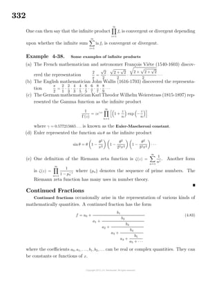 332
One can then say that the inﬁnite product
∞
i=1
fi is convergent or divergent depending
upon whether the inﬁnite sum
∞
i=1
lnfi is convergent or divergent.
Example 4-38. Some examples of inﬁnite products
(a) The French mathematician and astronomer Fran¸cois Vi´ete (1540-1603) discov-
ered the representation
2
π
=
√
2
2
·
2 +
√
2
2
·
2 + 2 +
√
2
2
· · ·
(b) The English mathematician John Wallis (1616-1703) discovered the representa-
tion
π
2
=
2
1
·
2
3
·
4
3
·
4
5
·
6
5
·
6
7
·
8
7
·
8
9
· · ·
(c) The German mathematician Karl Theodor Wilhelm Weierstrass (1815-1897) rep-
resented the Gamma function as the inﬁnite product
1
Γ(z)
= zeγz
∞
n=1
1 +
z
n
exp −
z
n
where γ = 0.577215665 . . . is known as the Euler-Mascheroni constant.
(d) Euler represented the function sinθ as the inﬁnite product
sin θ = θ 1 −
θ2
π2
1 −
θ2
22π2
1 −
θ2
32π2
· · ·
(e) One deﬁnition of the Riemann zeta function is ζ(z) =
∞
n=1
1
nz
. Another form
is ζ(z) =
∞
n=1
1
1 − p−z
n
where {pn} denotes the sequence of prime numbers. The
Riemann zeta function has many uses in number theory.
Continued Fractions
Continued fractions occasionally arise in the representation of various kinds of
mathematically quantities. A continued fraction has the form
f = a0 +
b1
a1 +
b2
a2 +
b3
a3 +
b4
a4 +
b5
a5 + · · ·
(4.83)
where the coeﬃcients a0, a1, . . ., b1, b2, . . . can be real or complex quantities. They can
be constants or functions of x.
 