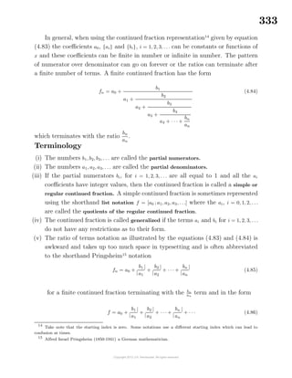 333
In general, when using the continued fraction representation14
given by equation
(4.83) the coeﬃcients a0, {ai} and {bi}, i = 1, 2, 3, . . . can be constants or functions of
x and these coeﬃcients can be ﬁnite in number or inﬁnite in number. The pattern
of numerator over denominator can go on forever or the ratios can terminate after
a ﬁnite number of terms. A ﬁnite continued fraction has the form
fn = a0 +
b1
a1 +
b2
a2 +
b3
a3 +
b4
a4 + · · · +
bn
an
(4.84)
which terminates with the ratio
bn
an
.
Terminology
(i) The numbers b1, b2, b3, . . . are called the partial numerators.
(ii) The numbers a1, a2, a3, . . . are called the partial denominators.
(iii) If the partial numerators bi, for i = 1, 2, 3, . . . are all equal to 1 and all the ai
coeﬃcients have integer values, then the continued fraction is called a simple or
regular continued fraction. A simple continued fraction is sometimes represented
using the shorthand list notation f = [a0 ; a1, a2, a3, . . .] where the ai, i = 0, 1, 2, . . .
are called the quotients of the regular continued fraction.
(iv) The continued fraction is called generalized if the terms ai and bi for i = 1, 2, 3, . . .
do not have any restrictions as to their form.
(v) The ratio of terms notation as illustrated by the equations (4.83) and (4.84) is
awkward and takes up too much space in typesetting and is often abbreviated
to the shorthand Pringsheim15
notation
fn = a0 +
|
b1
a1
|
+
|
b2
a2
|
+ · · · +
|
bn
an
|
(4.85)
for a ﬁnite continued fraction terminating with the bn
an
term and in the form
f = a0 +
|
b1
a1
|
+
|
b2
a2
|
+ · · · +
|
bn
an
|
+ · · · (4.86)
14
Take note that the starting index is zero. Some notations use a diﬀerent starting index which can lead to
confusion at times.
15
Alfred Israel Pringsheim (1850-1941) a German mathematician.
 