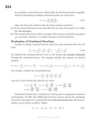 334
for an inﬁnite continued fraction. Historically, the shorthand notation originally
used for representing an inﬁnite continued fraction was of the form
f = a0 +
b1
a1+
b2
a2+
b3
a3+
. . . (4.87)
where the three dots indicates that the ratios continue on forever.
(vi) If the continued fraction is truncated after the nth term, the quantity fn is called
the nth convergent.
(vii) The continued fraction is called convergent if the sequence of partial convergents
{fn} converges, otherwise it is called a divergent continued fraction.
Evaluation of Continued Fractions
Consider a regular continued fraction which has been truncated after the nth
ratio
fn = a0 +
|
1
a1
|
+
|
1
a2
|
+
|
1
a3
|
+ · · · +
|
1
an−1
|
+
|
1
an
|
(4.88)
To evaluate this continued fraction start at the bottom and calculate backwards
through the continued fraction. For example calculate the sequence of rational
numbers
r1 = an−1 +
1
an
, r2 = an−2 +
1
r1
, · · ·, rn−2 = a2 +
1
rn−3
, rn−1 = a1 +
1
rn−2
, rn = fn = a0 +
1
rn−1
For example, consider the continued fraction
f5 = 1 +
|
1
2
|
+
|
1
3
|
+
|
1
4
|
+
|
1
5
|
+
|
1
6
|
and start at the bottom and calculate the ratios
r1 =5 +
1
6
=
31
6
, r2 = 4 +
6
31
=
130
31
, r3 = 3 +
31
130
=
421
130
,
r4 =2 +
130
421
=
972
421
, r5 = 1 +
421
972
=
1393
972
Continued fractions have a long history of being used to approximate numbers
and functions. In 1655 John Wallis discovered an iterative scheme for calculating
the partial convergents of a continued fraction in the forward direction. His iterative
scheme can be written as follows. Deﬁne
A−1 = 1, A0 = a0, B−1 = 0, B0 = 1 (4.89)
 