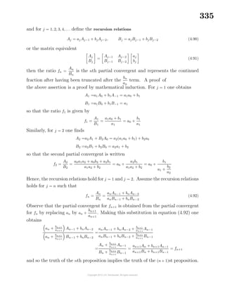 335
and for j = 1, 2, 3, 4, . . . deﬁne the recursion relations
Aj = aj Aj−1 + bjAj−2, Bj = ajBj−1 + bjBj−2 (4.90)
or the matrix equivalent
Aj
Bj
=
Aj−1 Aj−2
Bj−1 Bj−2
aj
bj
(4.91)
then the ratio fn =
An
Bn
is the nth partial convergent and represents the continued
fraction after having been truncated after the
bn
an
term. A proof of
the above assertion is a proof by mathematical induction. For j = 1 one obtains
A1 =a1A0 + b1A−1 = a1a0 + b1
B1 =a1B0 + b1B−1 = a1
so that the ratio f1 is given by
f1 =
A1
B1
=
a1a0 + b1
a1
= a0 +
b1
a1
Similarly, for j = 2 one ﬁnds
A2 =a2A1 + B2A0 = a2(a1a0 + b1) + b2a0
B2 =a2B1 + b2B0 = a2a1 + b2
so that the second partial convergent is written
f2 =
A2
B2
=
a0a1a2 + a0b2 + a2b1
a1a2 + b2
= a0 +
a2b1
a1a2 + b2
= a0 +
b1
a1 +
b2
a2
Hence, the recursion relations hold for j = 1 and j = 2. Assume the recursion relations
holds for j = n such that
fn =
An
Bn
=
anAn−1 + bnAn−2
anBn−1 + bnBn−2
(4.92)
Observe that the partial convergent for fn+1 is obtained from the partial convergent
for fn by replacing an by an +
bn+1
an+1
. Making this substitution in equation (4.92) one
obtains
an +
bn+1
an+1
An−1 + bnAn−2
an + bn+1
an+1
Bn−1 + bnBn−2
=
anAn−1 + bnAn−2 + bn+1
an+1
An−1
anBn−1 + bnBn−2 +
bn+1
an+1
Bn−1
=
An + bn+1
an+1
An−1
Bn +
bn+1
an+1
Bn−1
=
an+1An + bn+1An−1
an+1Bn + bn+1Bn−1
= fn+1
and so the truth of the nth proposition implies the truth of the (n+ 1)st proposition.
 