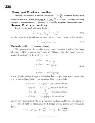 336
Convergent Continued Fraction
Examine the sequence of partial convergents fn =
An
Bn
associated with a given
continued fraction. If the limit lim
n→∞
fn = lim
n→∞
An
Bn
= f exists, then the continued
fraction is called convergent. Otherwise, it is called a divergent continued fraction.
Regular Continued Fractions
Regular continued fractions of the form
f = a0 +
|
1
a1
|
+
|
1
a2
|
+ · · · +
|
1
an
|
+ · · · (4.93)
are the easiest to work with and are sometimes represented using the list notation
f = [a0 ; a1, a2, a3, . . ., an, . . .] (4.94)
Example 4-39. (Continued fraction)
The representation of a number x as a regular continued fraction of the form
of equation (4.93) is accomplished using the following algorithm to calculate the
partial denominators ai for i = 1, 2, 3, . . ., n.
a0 =[x], x1 =
1
x − a0
a1 =[x1], x2 =
1
x1 − a1
...
...
an =[xn], xn+1 =
1
xn − an
(4.95)
where [x] is the greatest integer in x function. For example, to represent the number
x = π = 3.1415926535897932385 . . . as a continued fraction one ﬁnds
a0 =[x] = 3, x1 =
1
π − 3
= 7.0625133059310457698 . . .
a1 =[x1] = 7, x2 =
1
x1 − 7
= 15.9965944066857199 . . .
a2 =[x2] = 15, x3 =
1
x2 − a2
= 1.0034172310133726 . . .
a3 =[x3] = 1, x4 =
1
x3 − a3
= 292.63459101440 . . .
and so one representation of π as a continued fraction has the list form given by
f = π = [3 ; 7, 15, 1, 292, . . .] which gives the following rational number approximations
for π.
f1 = 3, f2 =
22
7
, f3 =
333
106
, f4 =
355
113
, f5 =
103993
33102
, · · ·
 