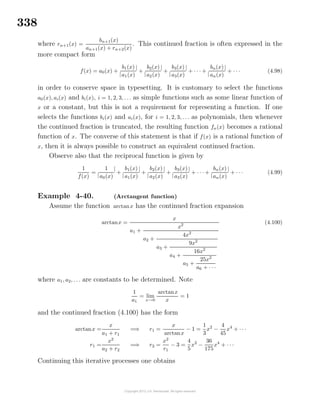338
where rn+1(x) =
bn+1(x)
an+1(x) + rn+2(x)
. This continued fraction is often expressed in the
more compact form
f(x) = a0(x) +
|
b1(x)
a1(x)
|
+
|
b2(x)
a2(x)
|
+
|
b3(x)
a3(x)
|
+ · · · +
|
bn(x)
an(x)
|
+ · · · (4.98)
in order to conserve space in typesetting. It is customary to select the functions
a0(x), ai(x) and bi(x), i = 1, 2, 3, . . . as simple functions such as some linear function of
x or a constant, but this is not a requirement for representing a function. If one
selects the functions bi(x) and ai(x), for i = 1, 2, 3, . . . as polynomials, then whenever
the continued fraction is truncated, the resulting function fn(x) becomes a rational
function of x. The converse of this statement is that if f(x) is a rational function of
x, then it is always possible to construct an equivalent continued fraction.
Observe also that the reciprocal function is given by
1
f(x)
=
|
1
a0(x)
|
+
|
b1(x)
a1(x)
|
+
|
b2(x)
a2(x)
|
+
|
b3(x)
a3(x)
|
+ · · · +
|
bn(x)
an(x)
|
+ · · · (4.99)
Example 4-40. (Arctangent function)
Assume the function arctanx has the continued fraction expansion
arctanx =
x
a1 +
x2
a2 +
4x2
a3 +
9x2
a4 +
16x2
a5 +
25x2
a6 + · · ·
(4.100)
where a1, a2, . . . are constants to be determined. Note
1
a1
= lim
x→0
arctanx
x
= 1
and the continued fraction (4.100) has the form
arctanx =
x
a1 + r1
=⇒ r1 =
x
arctanx
− 1 =
1
3
x2
−
4
45
x4
+ · · ·
r1 =
x2
a2 + r2
=⇒ r2 =
x2
r1
− 3 =
4
5
x2
−
36
175
x4
+ · · ·
Continuing this iterative processes one obtains
 